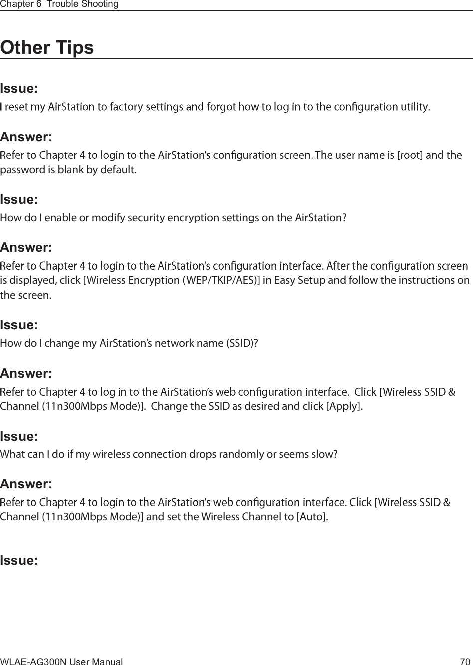 WLAE-AG300N User Manual 70Chapter 6  Trouble ShootingOther TipsIssue:Answer:°¿--©±®¼ ·- ¾´¿²µ ¾§ ¼»º¿«´¬òIssue:Ø±© ¼± × »²¿¾´» ±® ³±¼·º§ -»½«®·¬§ »²½®§°¬·±² -»¬¬·²¹- ±² ¬¸» ß·®Í¬¿¬·±²áAnswer:·- ¼·-°´¿§»¼ô ½´·½µ ÅÉ·®»´»-- Û²½®§°¬·±² øÉÛÐñÌÕ×ÐñßÛÍ÷Ã ·² Û¿-§ Í»¬«° ¿²¼ º±´´±© ¬¸» ·²-¬®«½¬·±²- ±² ¬¸» -½®»»²òIssue:Ø±© ¼± × ½¸¿²¹» ³§ ß·®Í¬¿¬·±²Ž- ²»¬©±®µ ²¿³» øÍÍ×Ü÷áAnswer:Ý¸¿²²»´ øïï²íððÓ¾°- Ó±¼»÷Ãò  Ý¸¿²¹» ¬¸» ÍÍ×Ü ¿- ¼»-·®»¼ ¿²¼ ½´·½µ Åß°°´§ÃòIssue:É¸¿¬ ½¿² × ¼± ·º ³§ ©·®»´»-- ½±²²»½¬·±² ¼®±°- ®¿²¼±³´§ ±® -»»³- -´±©áAnswer:Ý¸¿²²»´ øïï²íððÓ¾°- Ó±¼»÷Ã ¿²¼ -»¬ ¬¸» É·®»´»-- Ý¸¿²²»´ ¬± Åß«¬±ÃòIssue: