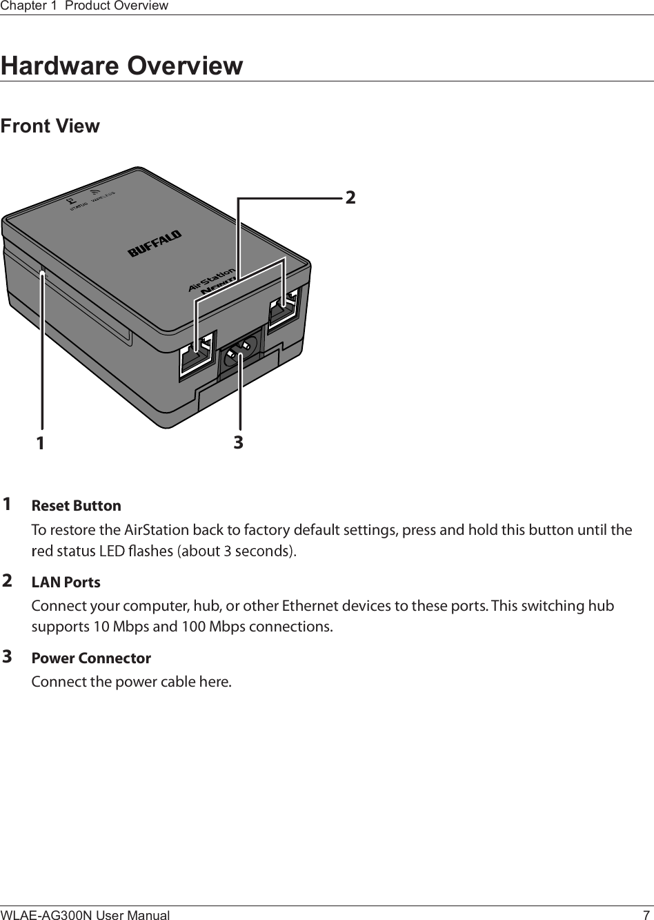 ïíîChapter 1  Product OverviewWLAE-AG300N User Manual 7Hardware OverviewFront ViewïÎ»-»¬ Þ«¬¬±²Ì± ®»-¬±®» ¬¸» ß·®Í¬¿¬·±² ¾¿½µ ¬± º¿½¬±®§ ¼»º¿«´¬ -»¬¬·²¹-ô °®»-- ¿²¼ ¸±´¼ ¬¸·- ¾«¬¬±² «²¬·´ ¬¸» îÔßÒ Ð±®¬-Ý±²²»½¬ §±«® ½±³°«¬»®ô ¸«¾ô ±® ±¬¸»® Û¬¸»®²»¬ ¼»ª·½»- ¬± ¬¸»-» °±®¬-ò Ì¸·- -©·¬½¸·²¹ ¸«¾ -«°°±®¬- ïð Ó¾°- ¿²¼ ïðð Ó¾°- ½±²²»½¬·±²-òíÐ±©»® Ý±²²»½¬±®Ý±²²»½¬ ¬¸» °±©»® ½¿¾´» ¸»®»ò