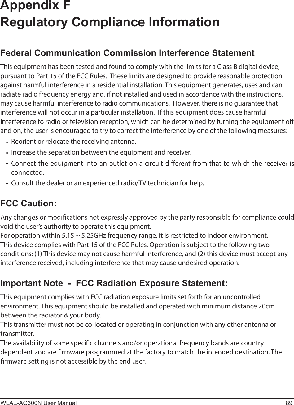 WLAE-AG300N User Manual 89Appendix F Regulatory Compliance InformationFederal Communication Commission Interference StatementÌ¸·- »¯«·°³»²¬ ¸¿- ¾»»² ¬»-¬»¼ ¿²¼ º±«²¼ ¬± ½±³°´§ ©·¬¸ ¬¸» ´·³·¬- º±® ¿ Ý´¿-- Þ ¼·¹·¬¿´ ¼»ª·½»ô °«®-«¿²¬ ¬± Ð¿®¬ ïë ±º ¬¸» ÚÝÝ Î«´»-ò  Ì¸»-» ´·³·¬- ¿®» ¼»-·¹²»¼ ¬± °®±ª·¼» ®»¿-±²¿¾´» °®±¬»½¬·±² ¿¹¿·²-¬ ¸¿®³º«´ ·²¬»®º»®»²½» ·² ¿ ®»-·¼»²¬·¿´ ·²-¬¿´´¿¬·±²ò Ì¸·- »¯«·°³»²¬ ¹»²»®¿¬»-ô «-»- ¿²¼ ½¿² ®¿¼·¿¬» ®¿¼·± º®»¯«»²½§ »²»®¹§ ¿²¼ô ·º ²±¬ ·²-¬¿´´»¼ ¿²¼ «-»¼ ·² ¿½½±®¼¿²½» ©·¬¸ ¬¸» ·²-¬®«½¬·±²-ô ³¿§ ½¿«-» ¸¿®³º«´ ·²¬»®º»®»²½» ¬± ®¿¼·± ½±³³«²·½¿¬·±²-ò  Ø±©»ª»®ô ¬¸»®» ·- ²± ¹«¿®¿²¬»» ¬¸¿¬ ·²¬»®º»®»²½» ©·´´ ²±¬ ±½½«® ·² ¿ °¿®¬·½«´¿® ·²-¬¿´´¿¬·±²ò  ×º ¬¸·- »¯«·°³»²¬ ¼±»- ½¿«-» ¸¿®³º«´ ¿²¼ ±²ô ¬¸» «-»® ·- »²½±«®¿¹»¼ ¬± ¬®§ ¬± ½±®®»½¬ ¬¸» ·²¬»®º»®»²½» ¾§ ±²» ±º ¬¸» º±´´±©·²¹ ³»¿-«®»-æÎ»±®·»²¬ ±® ®»´±½¿¬» ¬¸» ®»½»·ª·²¹ ¿²¬»²²¿ò×²½®»¿-» ¬¸» -»°¿®¿¬·±² ¾»¬©»»² ¬¸» »¯«·°³»²¬ ¿²¼ ®»½»·ª»®ò½±²²»½¬»¼òÝ±²-«´¬ ¬¸» ¼»¿´»® ±® ¿² »¨°»®·»²½»¼ ®¿¼·±ñÌÊ ¬»½¸²·½·¿² º±® ¸»´°òFCC Caution:ª±·¼ ¬¸» «-»®Ž- ¿«¬¸±®·¬§ ¬± ±°»®¿¬» ¬¸·- »¯«·°³»²¬òÚ±® ±°»®¿¬·±² ©·¬¸·² ëòïë ¢ ëòîëÙØ¦ º®»¯«»²½§ ®¿²¹»ô ·¬ ·- ®»-¬®·½¬»¼ ¬± ·²¼±±® »²ª·®±²³»²¬òÌ¸·- ¼»ª·½» ½±³°´·»- ©·¬¸ Ð¿®¬ ïë ±º ¬¸» ÚÝÝ Î«´»-ò Ñ°»®¿¬·±² ·- -«¾¶»½¬ ¬± ¬¸» º±´´±©·²¹ ¬©± ½±²¼·¬·±²-æ øï÷ Ì¸·- ¼»ª·½» ³¿§ ²±¬ ½¿«-» ¸¿®³º«´ ·²¬»®º»®»²½»ô ¿²¼ øî÷ ¬¸·- ¼»ª·½» ³«-¬ ¿½½»°¬ ¿²§ ·²¬»®º»®»²½» ®»½»·ª»¼ô ·²½´«¼·²¹ ·²¬»®º»®»²½» ¬¸¿¬ ³¿§ ½¿«-» «²¼»-·®»¼ ±°»®¿¬·±²òImportant Note  -  FCC Radiation Exposure Statement:Ì¸·- »¯«·°³»²¬ ½±³°´·»- ©·¬¸ ÚÝÝ ®¿¼·¿¬·±² »¨°±-«®» ´·³·¬- -»¬ º±®¬¸ º±® ¿² «²½±²¬®±´´»¼ »²ª·®±²³»²¬ò Ì¸·- »¯«·°³»²¬ -¸±«´¼ ¾» ·²-¬¿´´»¼ ¿²¼ ±°»®¿¬»¼ ©·¬¸ ³·²·³«³ ¼·-¬¿²½» îð½³ ¾»¬©»»² ¬¸» ®¿¼·¿¬±® ú §±«® ¾±¼§òÌ¸·- ¬®¿²-³·¬¬»® ³«-¬ ²±¬ ¾» ½±ó´±½¿¬»¼ ±® ±°»®¿¬·²¹ ·² ½±²¶«²½¬·±² ©·¬¸ ¿²§ ±¬¸»® ¿²¬»²²¿ ±® ¬®¿²-³·¬¬»®ò