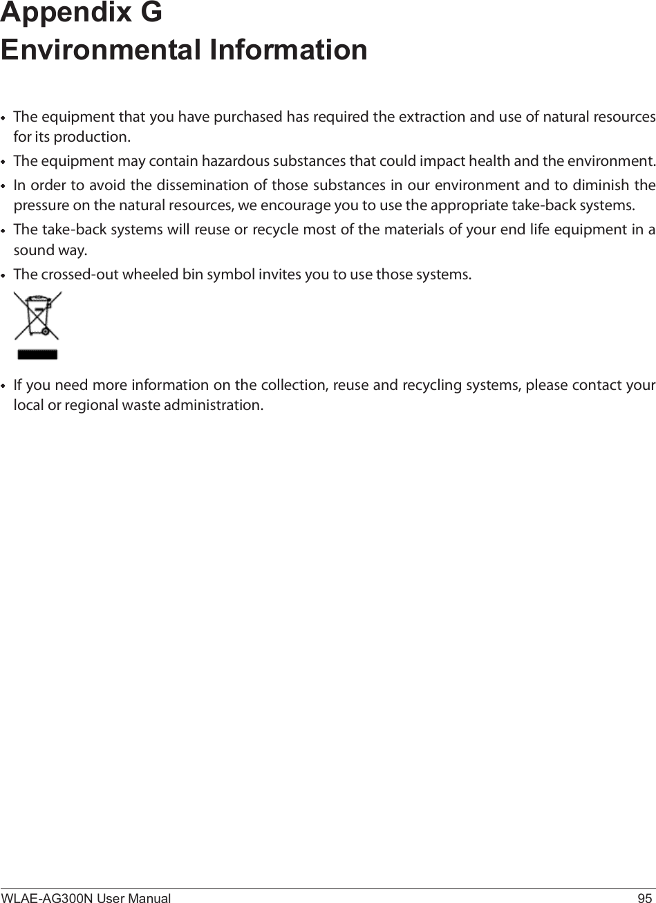 WLAE-AG300N User Manual 95Appendix G Environmental InformationÌ¸» »¯«·°³»²¬ ¬¸¿¬ §±« ¸¿ª» °«®½¸¿-»¼ ¸¿- ®»¯«·®»¼ ¬¸» »¨¬®¿½¬·±² ¿²¼ «-» ±º ²¿¬«®¿´ ®»-±«®½»- º±® ·¬- °®±¼«½¬·±²òÌ¸» »¯«·°³»²¬ ³¿§ ½±²¬¿·² ¸¿¦¿®¼±«- -«¾-¬¿²½»- ¬¸¿¬ ½±«´¼ ·³°¿½¬ ¸»¿´¬¸ ¿²¼ ¬¸» »²ª·®±²³»²¬ò×² ±®¼»® ¬± ¿ª±·¼ ¬¸» ¼·--»³·²¿¬·±² ±º ¬¸±-» -«¾-¬¿²½»- ·² ±«® »²ª·®±²³»²¬ ¿²¼ ¬± ¼·³·²·-¸ ¬¸» °®»--«®» ±² ¬¸» ²¿¬«®¿´ ®»-±«®½»-ô ©» »²½±«®¿¹» §±« ¬± «-» ¬¸» ¿°°®±°®·¿¬» ¬¿µ»ó¾¿½µ -§-¬»³-òÌ¸» ¬¿µ»ó¾¿½µ -§-¬»³- ©·´´ ®»«-» ±® ®»½§½´» ³±-¬ ±º ¬¸» ³¿¬»®·¿´- ±º §±«® »²¼ ´·º» »¯«·°³»²¬ ·² ¿ -±«²¼ ©¿§òÌ¸» ½®±--»¼ó±«¬ ©¸»»´»¼ ¾·² -§³¾±´ ·²ª·¬»- §±« ¬± «-» ¬¸±-» -§-¬»³-ò×º §±« ²»»¼ ³±®» ·²º±®³¿¬·±² ±² ¬¸» ½±´´»½¬·±²ô ®»«-» ¿²¼ ®»½§½´·²¹ -§-¬»³-ô °´»¿-» ½±²¬¿½¬ §±«® ´±½¿´ ±® ®»¹·±²¿´ ©¿-¬» ¿¼³·²·-¬®¿¬·±²ò