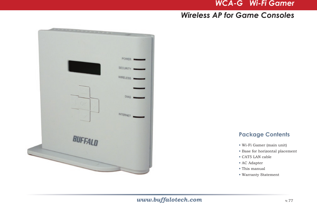www.buffalotech.comWCA-G   Wi-Fi GamerWireless AP for Game Consolesv.77Package Contents• Wi-Fi Gamer (main unit)• Base for horizontal placement• CAT5 LAN cable • AC Adapter• This manual• Warranty Statement