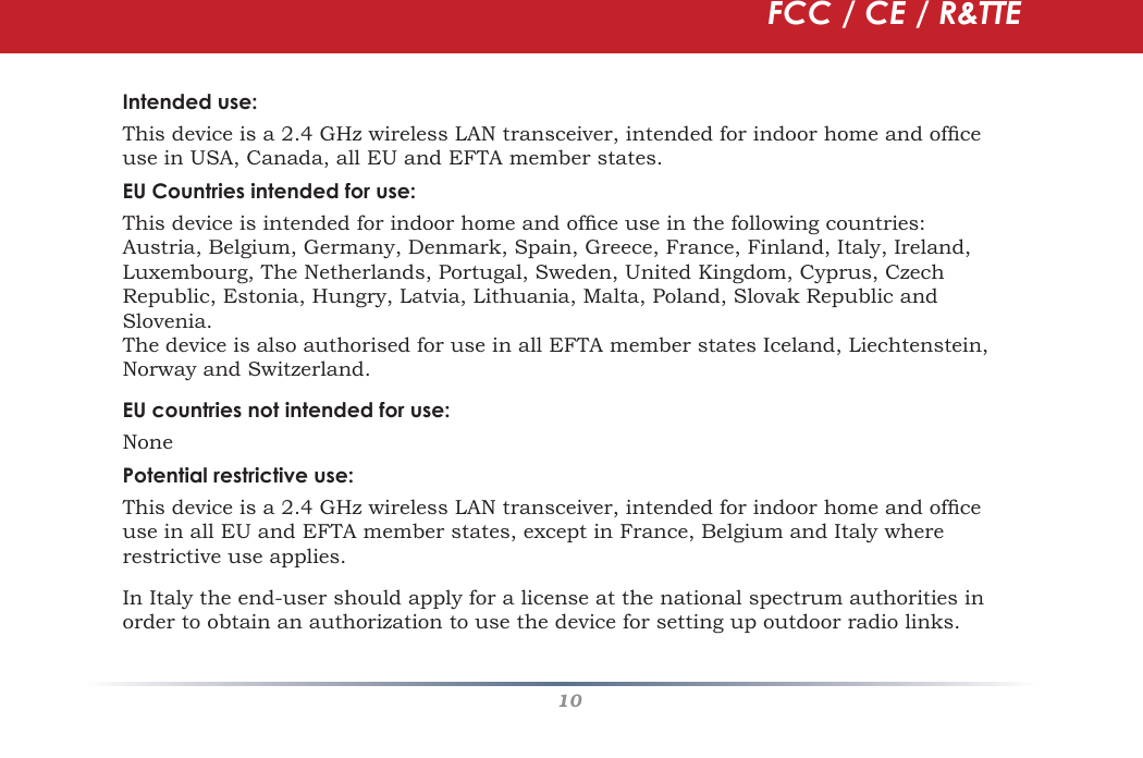 10Intended use:This device is a 2.4 GHz wireless LAN transceiver, intended for indoor home and ofﬁ ce use in USA, Canada, all EU and EFTA member states.EU Countries intended for use:This device is intended for indoor home and ofﬁ ce use in the following countries:Austria, Belgium, Germany, Denmark, Spain, Greece, France, Finland, Italy, Ireland, Luxembourg, The Netherlands, Portugal, Sweden, United Kingdom, Cyprus, Czech Republic, Estonia, Hungry, Latvia, Lithuania, Malta, Poland, Slovak Republic and Slovenia.The device is also authorised for use in all EFTA member states Iceland, Liechtenstein, Norway and Switzerland.EU countries not intended for use:NonePotential restrictive use:This device is a 2.4 GHz wireless LAN transceiver, intended for indoor home and ofﬁ ce use in all EU and EFTA member states, except in France, Belgium and Italy where restrictive use applies.In Italy the end-user should apply for a license at the national spectrum authorities in order to obtain an authorization to use the device for setting up outdoor radio links. FCC / CE / R&amp;TTE