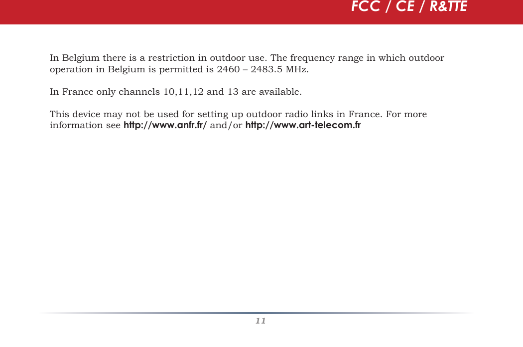 11In Belgium there is a restriction in outdoor use. The frequency range in which outdoor operation in Belgium is permitted is 2460 – 2483.5 MHz.In France only channels 10,11,12 and 13 are available.This device may not be used for setting up outdoor radio links in France. For more information see http://www.anfr.fr/ and/or http://www.art-telecom.frFCC / CE / R&amp;TTE