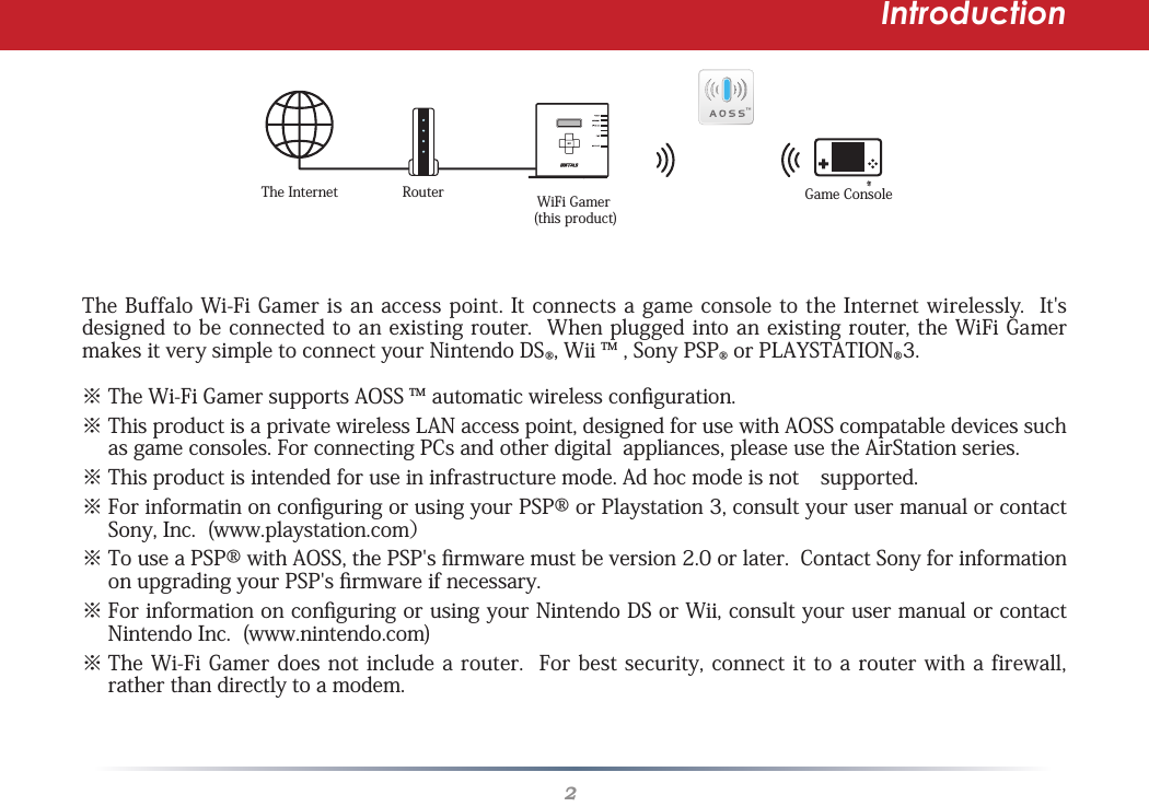 2IntroductionRouter WiFi Gamer (this product)きGame ConsoleThe InternetThe Buffalo Wi-Fi Gamer is an access point. It connects a game console to the Internet wirelessly.  It&apos;s designed to be connected to an existing router.  When plugged into an existing router, the WiFi Gamer makes it very simple to connect your Nintendo DS®, Wii ™ , Sony PSP® or PLAYSTATION®3.※  The Wi-Fi Gamer supports AOSS ™ automatic wireless conguration.※  This product is a private wireless LAN access point, designed for use with AOSS compatable devices such as game consoles. For connecting PCs and other digital  appliances, please use the AirStation series. ※ This product is intended for use in infrastructure mode. Ad hoc mode is not  supported.※  For informatin on conguring or using your PSP® or Playstation 3, consult your user manual or contact Sony, Inc.  (www.playstation.com）※  To use a PSP® with AOSS, the PSP&apos;s rmware must be version 2.0 or later.  Contact Sony for information on upgrading your PSP&apos;s rmware if necessary. ※  For information on conguring or using your Nintendo DS or Wii, consult your user manual or contact Nintendo Inc.  (www.nintendo.com)※  The Wi-Fi Gamer does not include a router.  For best security, connect it to a router with a firewall, rather than directly to a modem.