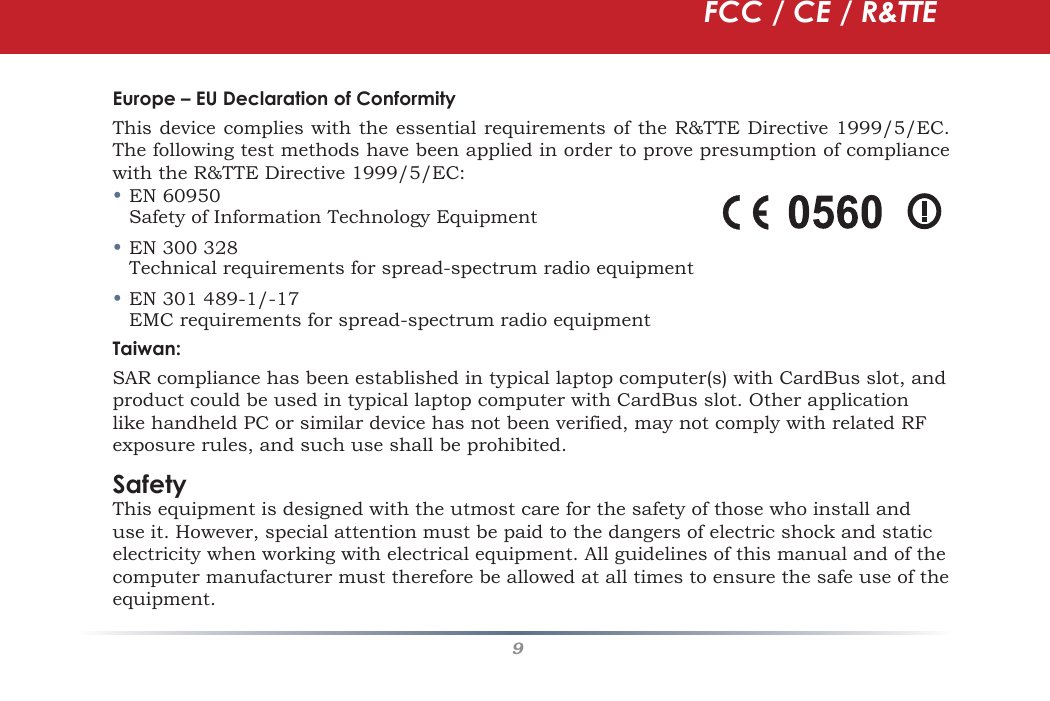 9Europe – EU Declaration of ConformityThis device complies with the essential requirements of the R&amp;TTE Directive 1999/5/EC. The following test methods have been applied in order to prove presumption of compliance with the R&amp;TTE Directive 1999/5/EC:• EN 60950   Safety of Information Technology Equipment• EN 300 328   Technical requirements for spread-spectrum radio equipment• EN 301 489-1/-17  EMC requirements for spread-spectrum radio equipmentTaiwan:SAR compliance has been established in typical laptop computer(s) with CardBus slot, and product could be used in typical laptop computer with CardBus slot. Other application like handheld PC or similar device has not been verified, may not comply with related RF exposure rules, and such use shall be prohibited. SafetyThis equipment is designed with the utmost care for the safety of those who install and use it. However, special attention must be paid to the dangers of electric shock and static electricity when working with electrical equipment. All guidelines of this manual and of the computer manufacturer must therefore be allowed at all times to ensure the safe use of the equipment.FCC / CE / R&amp;TTE