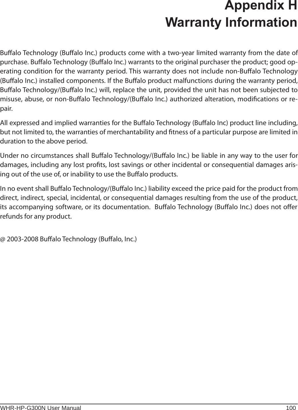 WHR-HP-G300N User Manual 100Appendix H  Warranty InformationBualo Technology (Bualo Inc.) products come with a two-year limited warranty from the date of purchase. Bualo Technology (Bualo Inc.) warrants to the original purchaser the product; good op-erating condition for the warranty period. This warranty does not include non-Bualo Technology (Bualo Inc.) installed components. If the Bualo product malfunctions during the warranty period, Bualo Technology/(Bualo Inc.) will, replace the unit, provided the unit has not been subjected to misuse, abuse, or non-Bualo Technology/(Bualo Inc.) authorized alteration, modications or re-pair.All expressed and implied warranties for the Bualo Technology (Bualo Inc) product line including, but not limited to, the warranties of merchantability and tness of a particular purpose are limited in duration to the above period.Under no circumstances shall Bualo Technology/(Bualo Inc.) be liable in any way to the user for damages, including any lost prots, lost savings or other incidental or consequential damages aris-ing out of the use of, or inability to use the Bualo products.In no event shall Bualo Technology/(Bualo Inc.) liability exceed the price paid for the product from direct, indirect, special, incidental, or consequential damages resulting from the use of the product, its accompanying software, or its documentation.  Bualo Technology (Bualo Inc.) does not oer refunds for any product.@ 2003-2008 Bualo Technology (Bualo, Inc.)