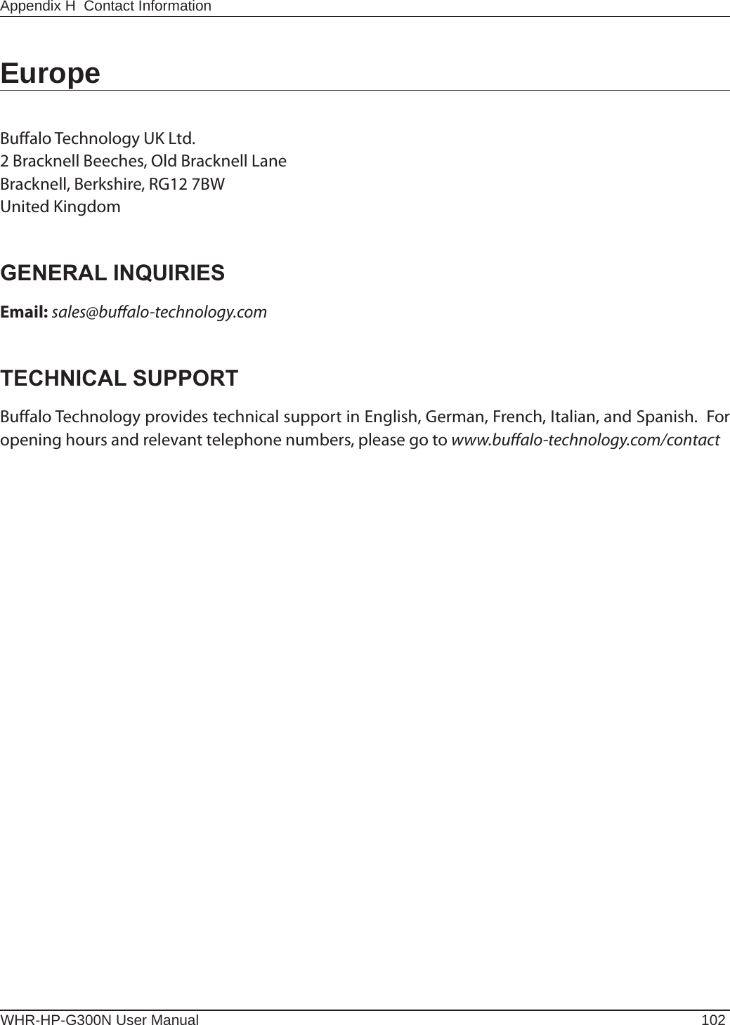 WHR-HP-G300N User Manual 102Appendix H  Contact InformationEuropeBualo Technology UK Ltd.2 Bracknell Beeches, Old Bracknell LaneBracknell, Berkshire, RG12 7BWUnited KingdomGENERAL INQUIRIESEmail: sales@bualo-technology.comTECHNICAL SUPPORTBualo Technology provides technical support in English, German, French, Italian, and Spanish.  For opening hours and relevant telephone numbers, please go to www.bualo-technology.com/contact