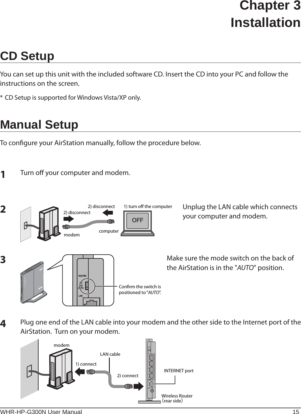 WHR-HP-G300N User Manual 15Chapter 3  InstallationCD SetupYou can set up this unit with the included software CD. Insert the CD into your PC and follow the instructions on the screen.* CD Setup is supported for Windows Vista/XP only.Manual SetupTo congure your AirStation manually, follow the procedure below.1computermodem2) disconnect2) disconnectÏÆÆ1) turn o the computerTurn o your computer and modem.2Unplug the LAN cable which connects your computer and modem.3Conrm the switch is positioned to “AUTO”.ÒÏÕÔÅÒÌÁÎᴮÏÎÏÆÆÁÕÔÏÐÏ×ÅÒÓÅÃÕÒÉÔÙ×ÅÉÒÅÌÅÓÓÒÏÕÔÅÒÄÉÁÇMake sure the mode switch on the back of the AirStation is in the &quot;AUTO&quot; position.4modemINTERNET portWireless Routerᴥrear sideᴦ2) connect1) connectLAN cableÒÏÕÔÅÒÐÏ×ÅÒÉÎÔÅÒÎÅÔÌÁÎᴮᴯᴰᴱÏÎÏÆÆÁÕÔÏPlug one end of the LAN cable into your modem and the other side to the Internet port of the AirStation.  Turn on your modem.