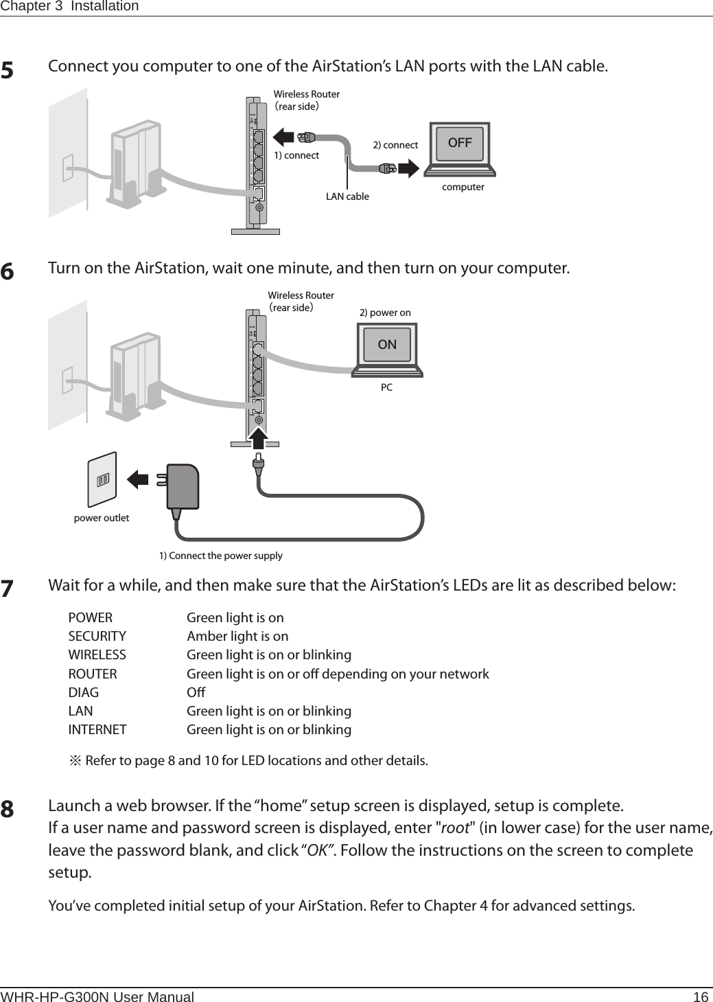 WHR-HP-G300N User Manual 16Chapter 3  Installation5Connect you computer to one of the AirStation’s LAN ports with the LAN cable.2) connect1) connectLAN cableWireless Routerᴥrear sideᴦÒÏÕÔÅÒÐÏ×ÅÒÉÎÔÅÒÎÅÔÌÁÎᴮᴯᴰᴱÏÎÏÆÆÁÕÔÏcomputerÏÆÆ6Turn on the AirStation, wait one minute, and then turn on your computer.power outletWireless Routerᴥrear sideᴦÒÏÕÔÅÒÐÏ×ÅÒÉÎÔÅÒÎÅÔÌÁÎᴮᴯᴰᴱÏÎÏÆÆÁÕÔÏPCÏÎ1) Connect the power supply2) power on7Wait for a while, and then make sure that the AirStation’s LEDs are lit as described below:POWER  Green light is on SECURITY  Amber light is on WIRELESS  Green light is on or blinking ROUTER  Green light is on or o depending on your networkDIAG  OLAN  Green light is on or blinking INTERNET  Green light is on or blinking ※ Refer to page 8 and 10 for LED locations and other details.8Launch a web browser. If the “home” setup screen is displayed, setup is complete.If a user name and password screen is displayed, enter &quot;root&quot; (in lower case) for the user name, leave the password blank, and click “OK”. Follow the instructions on the screen to complete setup.You’ve completed initial setup of your AirStation. Refer to Chapter 4 for advanced settings.