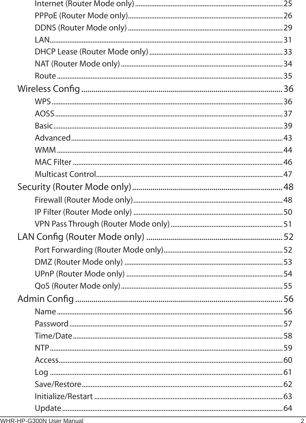 WHR-HP-G300N User Manual 2Internet (Router Mode only) ...................................................................................25PPPoE (Router Mode only) .......................................................................................26DDNS (Router Mode only) .......................................................................................29LAN ...................................................................................................................................31DHCP Lease (Router Mode only) ...........................................................................33NAT (Router Mode only) ...........................................................................................34Route ...............................................................................................................................35Wireless Cong ...................................................................................................36WPS ..................................................................................................................................36AOSS ................................................................................................................................37Basic .................................................................................................................................39Advanced .......................................................................................................................43WMM ...............................................................................................................................44MAC Filter ......................................................................................................................46Multicast Control.........................................................................................................47Security (Router Mode only) ..........................................................................48Firewall (Router Mode only) ....................................................................................48IP Filter (Router Mode only) ....................................................................................50VPN Pass Through (Router Mode only) ...............................................................51LAN Cong (Router Mode only) ...................................................................52Port Forwarding (Router Mode only) ...................................................................52DMZ (Router Mode only) .........................................................................................53UPnP (Router Mode only) ........................................................................................54QoS (Router Mode only) ...........................................................................................55Admin Cong ......................................................................................................56Name ...............................................................................................................................56Password ........................................................................................................................57Time/Date ......................................................................................................................58NTP ...................................................................................................................................59Access ..............................................................................................................................60Log ...................................................................................................................................61Save/Restore .................................................................................................................62Initialize/Restart ..........................................................................................................63Update ............................................................................................................................64
