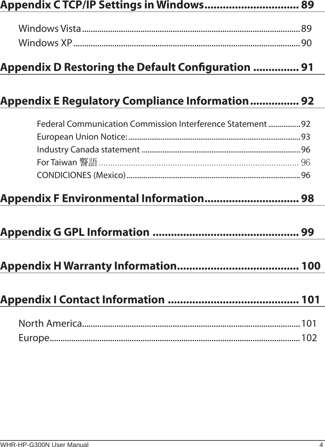 WHR-HP-G300N User Manual 4Appendix C TCP/IP Settings in Windows ............................... 89Windows Vista .....................................................................................................89Windows XP .........................................................................................................90Appendix D Restoring the Default Conguration ............... 91Appendix E Regulatory Compliance Information ................ 92Federal Communication Commission Interference Statement .................92European Union Notice: ...........................................................................................93Industry Canada statement ....................................................................................96For Taiwan  CONDICIONES (Mexico) ............................................................................................96Appendix F Environmental Information ............................... 98Appendix G GPL Information ................................................ 99Appendix H Warranty Information........................................ 100Appendix I Contact Information ........................................... 101North America.....................................................................................................101Europe ....................................................................................................................102