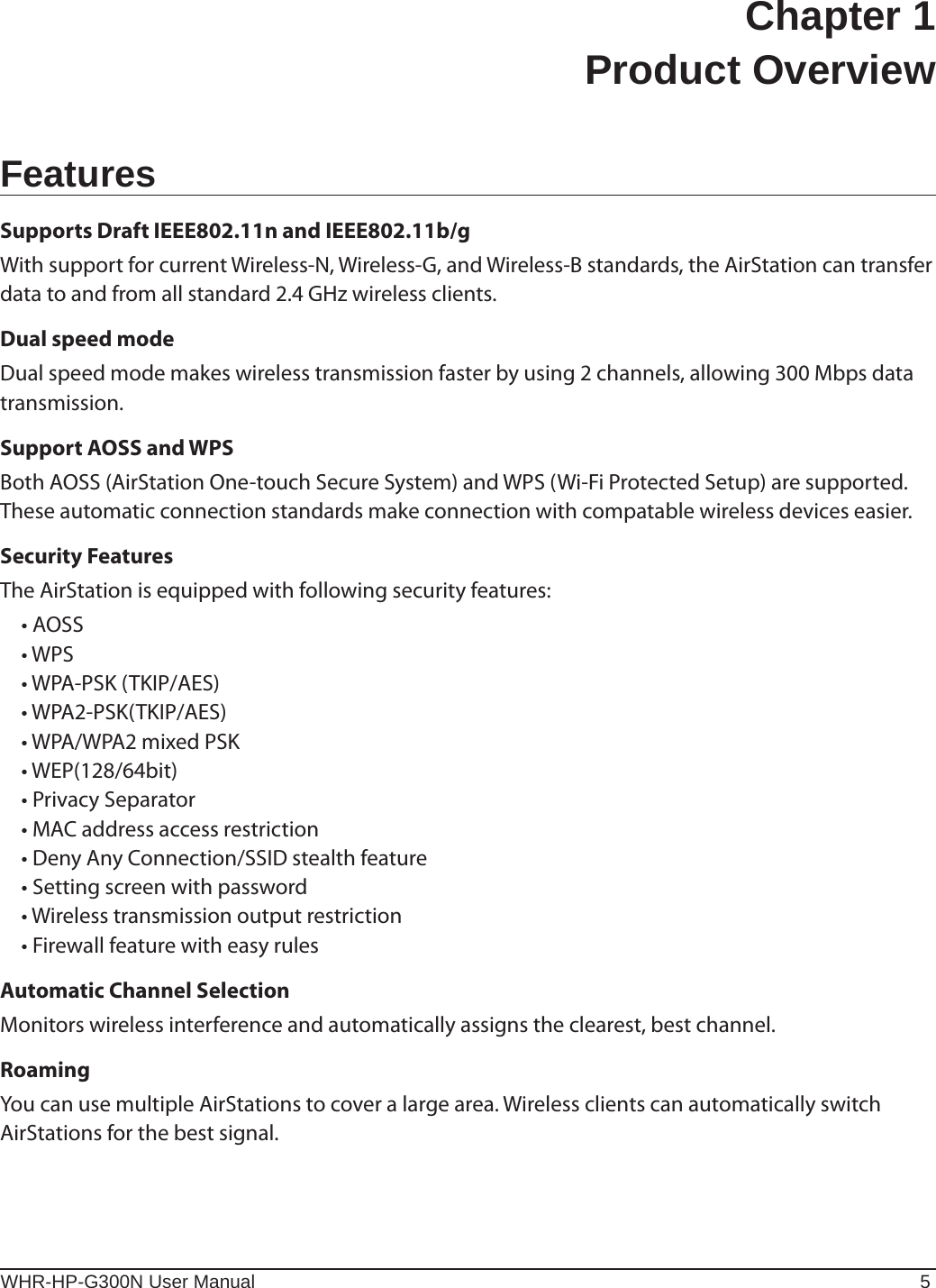 WHR-HP-G300N User Manual 5Chapter 1  Product OverviewFeaturesSupports Draft IEEE802.11n and IEEE802.11b/gWith support for current Wireless-N, Wireless-G, and Wireless-B standards, the AirStation can transfer data to and from all standard 2.4 GHz wireless clients.Dual speed modeDual speed mode makes wireless transmission faster by using 2 channels, allowing 300 Mbps data transmission.Support AOSS and WPSBoth AOSS (AirStation One-touch Secure System) and WPS (Wi-Fi Protected Setup) are supported. These automatic connection standards make connection with compatable wireless devices easier.Security FeaturesThe AirStation is equipped with following security features: •AOSS •WPS •WPA-PSK(TKIP/AES) •WPA2-PSK(TKIP/AES) •WPA/WPA2mixedPSK •WEP(128/64bit) •PrivacySeparator •MACaddressaccessrestriction •DenyAnyConnection/SSIDstealthfeature •Settingscreenwithpassword •Wirelesstransmissionoutputrestriction •FirewallfeaturewitheasyrulesAutomatic Channel SelectionMonitors wireless interference and automatically assigns the clearest, best channel. RoamingYou can use multiple AirStations to cover a large area. Wireless clients can automatically switch  AirStations for the best signal.