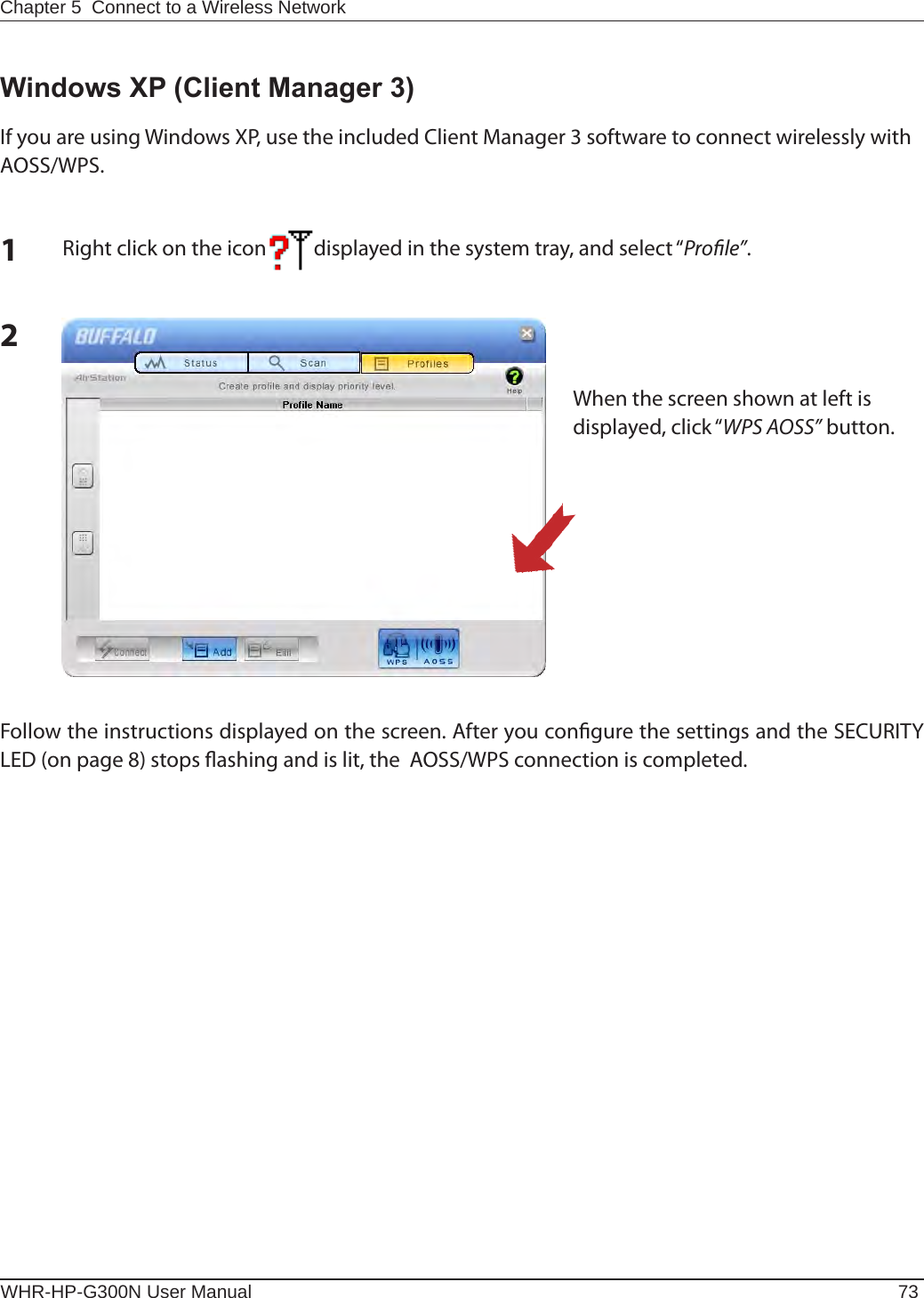 Chapter 5  Connect to a Wireless Network WHR-HP-G300N User Manual 732Windows XP (Client Manager 3)If you are using Windows XP, use the included Client Manager 3 software to connect wirelessly with AOSS/WPS.1Right click on the icon          displayed in the system tray, and select “Prole”.When the screen shown at left is displayed, click “WPS AOSS” button.Follow the instructions displayed on the screen. After you congure the settings and the SECURITY LED (on page 8) stops ashing and is lit, the  AOSS/WPS connection is completed.