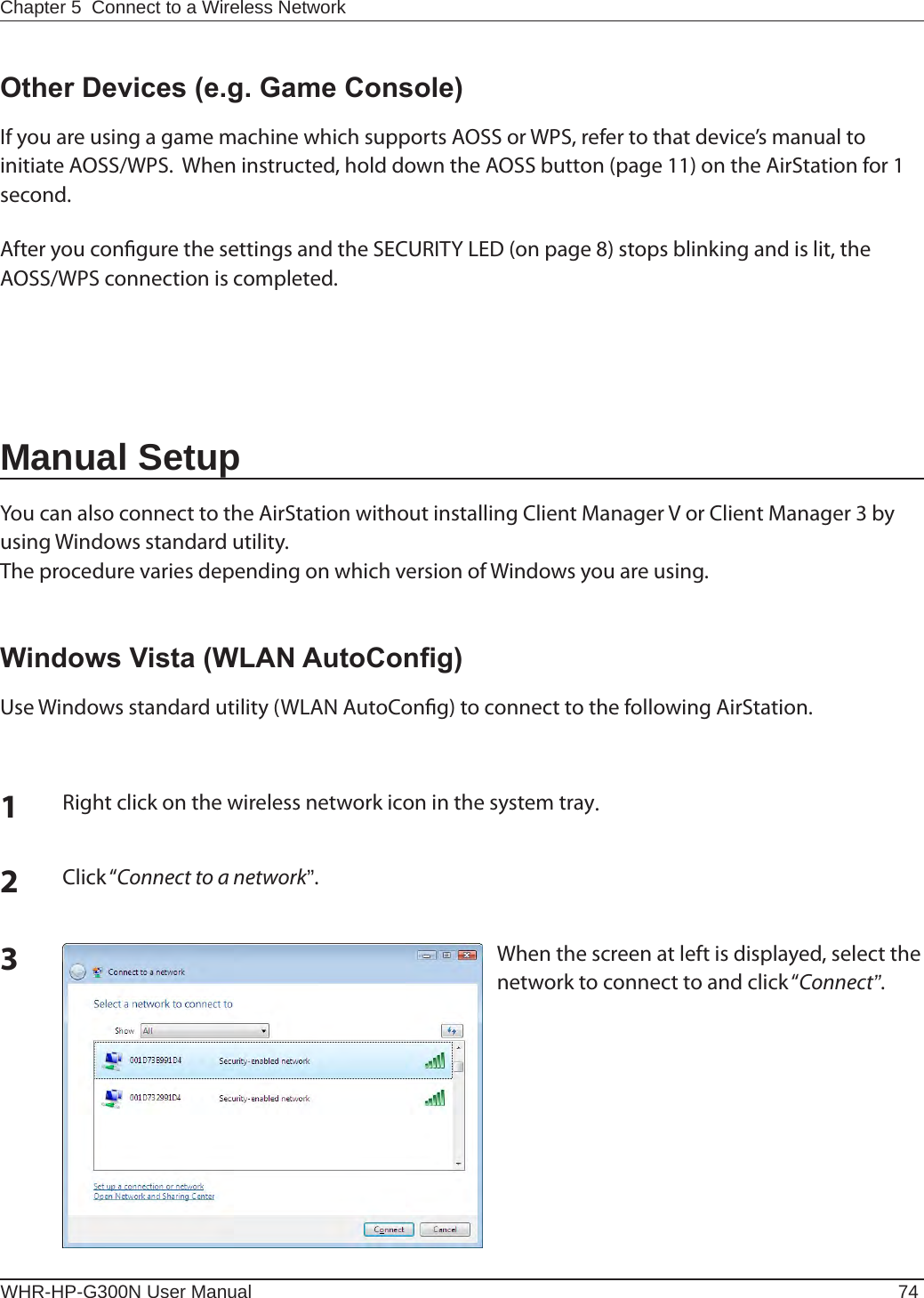 WHR-HP-G300N User Manual 74Chapter 5  Connect to a Wireless Network Other Devices (e.g. Game Console)If you are using a game machine which supports AOSS or WPS, refer to that device’s manual to initiate AOSS/WPS.  When instructed, hold down the AOSS button (page 11) on the AirStation for 1 second.After you congure the settings and the SECURITY LED (on page 8) stops blinking and is lit, the AOSS/WPS connection is completed.Manual SetupYou can also connect to the AirStation without installing Client Manager V or Client Manager 3 by using Windows standard utility.The procedure varies depending on which version of Windows you are using.1Right click on the wireless network icon in the system tray.2Click “Connect to a network”.When the screen at left is displayed, select the network to connect to and click “Connect”.3Windows Vista (WLAN AutoCong)Use Windows standard utility (WLAN AutoCong) to connect to the following AirStation.