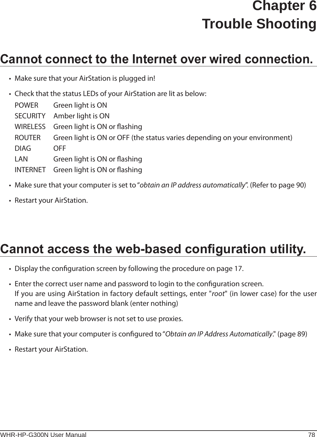 WHR-HP-G300N User Manual 78Chapter 6  Trouble ShootingCannot connect to the Internet over wired connection.• MakesurethatyourAirStationispluggedin!• CheckthatthestatusLEDsofyourAirStationarelitasbelow:  POWER  Green light is ON   SECURITY  Amber light is ON   WIRELESS  Green light is ON or ashing   ROUTER  Green light is ON or OFF (the status varies depending on your environment)  DIAG  OFF  LAN  Green light is ON or ashing   INTERNET  Green light is ON or ashing • Makesurethatyourcomputerissetto“obtain an IP address automatically”. (Refer to page 90)• RestartyourAirStation.Cannot access the web-based conguration utility.• Displaythecongurationscreenbyfollowingtheprocedureonpage17.• Enterthecorrectusernameandpasswordtologintothecongurationscreen.  If you are using AirStation in factory default settings, enter &quot;root&quot; (in lower case) for the user name and leave the password blank (enter nothing) • Verifythatyourwebbrowserisnotsettouseproxies.• Makesurethatyourcomputerisconguredto“Obtain an IP Address Automatically.&quot; (page 89)• RestartyourAirStation.