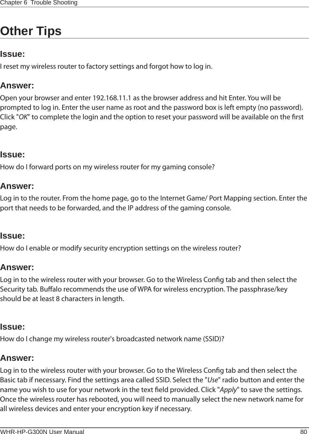 WHR-HP-G300N User Manual 80Chapter 6  Trouble ShootingOther TipsIssue:I reset my wireless router to factory settings and forgot how to log in.Answer:Open your browser and enter 192.168.11.1 as the browser address and hit Enter. You will be prompted to log in. Enter the user name as root and the password box is left empty (no password). Click &quot;OK&quot; to complete the login and the option to reset your password will be available on the rst page.Issue:How do I forward ports on my wireless router for my gaming console?Answer: Log in to the router. From the home page, go to the Internet Game/ Port Mapping section. Enter the port that needs to be forwarded, and the IP address of the gaming console.Issue:How do I enable or modify security encryption settings on the wireless router?Answer:Log in to the wireless router with your browser. Go to the Wireless Cong tab and then select the Security tab. Bualo recommends the use of WPA for wireless encryption. The passphrase/key should be at least 8 characters in length.Issue:How do I change my wireless router&apos;s broadcasted network name (SSID)?Answer:Log in to the wireless router with your browser. Go to the Wireless Cong tab and then select the Basic tab if necessary. Find the settings area called SSID. Select the &quot;Use&quot; radio button and enter the name you wish to use for your network in the text eld provided. Click &quot;Apply&quot; to save the settings. Once the wireless router has rebooted, you will need to manually select the new network name for all wireless devices and enter your encryption key if necessary.