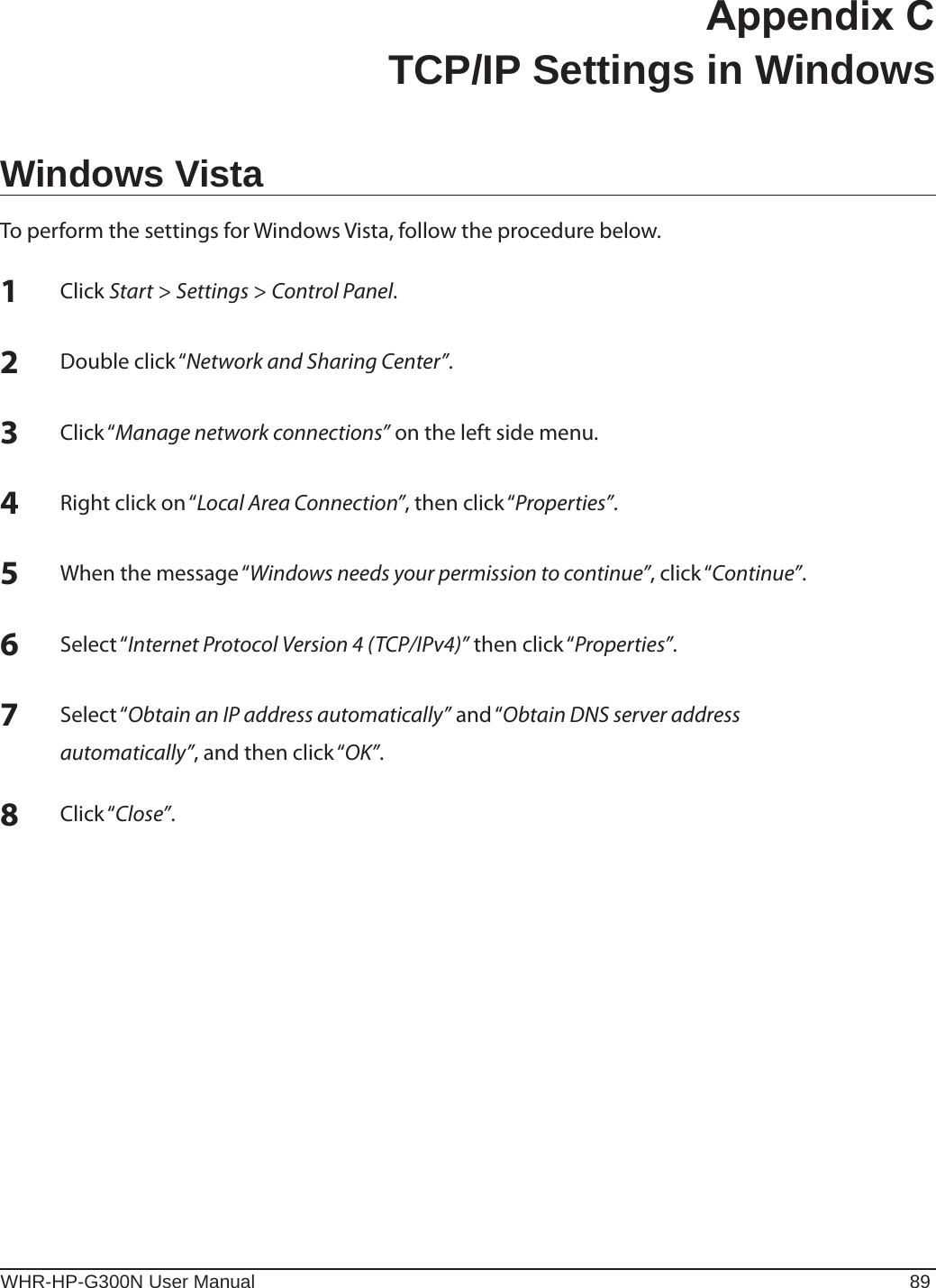 WHR-HP-G300N User Manual 89Appendix C  TCP/IP Settings in WindowsWindows VistaTo perform the settings for Windows Vista, follow the procedure below.1 Click Start &gt; Settings &gt; Control Panel.2 Double click “Network and Sharing Center”.3 Click “Manage network connections” on the left side menu.4 Right click on “Local Area Connection”, then click “Properties”.5 When the message “Windows needs your permission to continue”, click “Continue”.6 Select “Internet Protocol Version 4 (TCP/IPv4)” then click “Properties”.7 Select “Obtain an IP address automatically” and “Obtain DNS server address   automatically”, and then click “OK”.8 Click “Close”.