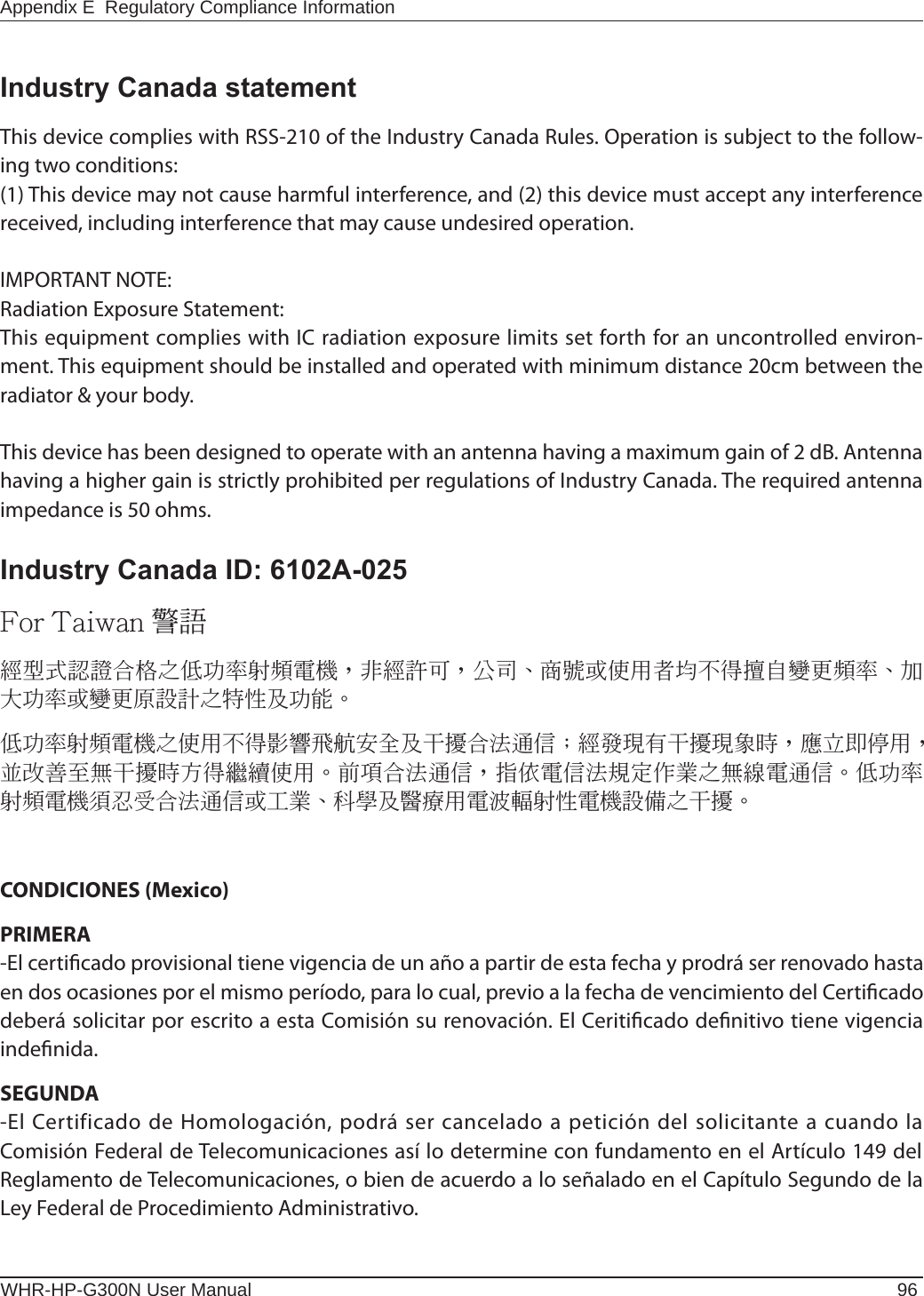WHR-HP-G300N User Manual 96Appendix E  Regulatory Compliance InformationIndustry Canada statementThis device complies with RSS-210 of the Industry Canada Rules. Operation is subject to the follow-ing two conditions: (1) This device may not cause harmful interference, and (2) this device must accept any interference received, including interference that may cause undesired operation.IMPORTANT NOTE:Radiation Exposure Statement:This equipment complies with IC radiation exposure limits set forth for an uncontrolled environ-ment. This equipment should be installed and operated with minimum distance 20cm between the radiator &amp; your body.This device has been designed to operate with an antenna having a maximum gain of 2 dB. Antenna having a higher gain is strictly prohibited per regulations of Industry Canada. The required antenna impedance is 50 ohms.Industry Canada ID: 6102A-025 CONDICIONES (Mexico)PRIMERA-El certicado provisional tiene vigencia de un año a partir de esta fecha y prodrá ser renovado hasta en dos ocasiones por el mismo período, para lo cual, previo a la fecha de vencimiento del Certicado deberá solicitar por escrito a esta Comisión su renovación. El Ceriticado denitivo tiene vigencia indenida.SEGUNDA-El Certificado de Homologación, podrá ser cancelado a petición del solicitante a cuando la Comisión Federal de Telecomunicaciones así lo determine con fundamento en el Artículo 149 del Reglamento de Telecomunicaciones, o bien de acuerdo a lo señalado en el Capítulo Segundo de la Ley Federal de Procedimiento Administrativo.