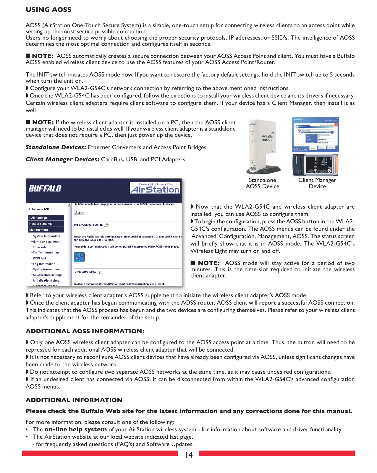 14USING AOSS AOSS (AirStation One-Touch Secure System) is a simple, one-touch setup for connecting wireless clients to an access point while setting up the most secure possible connection. Users no longer need to worry about choosing the proper security protocols, IP addresses, or SSID’s. The intelligence of AOSS determines the most optimal connection and conﬁ gures itself in seconds.■ NOTE:  AOSS automatically creates a secure connection between your AOSS Access Point and client. You must have a Buffalo AOSS enabled wireless client device to use the AOSS features of your AOSS Access Point/Router.The INIT switch initiates AOSS mode now. If you want to restore the factory default settings, hold the INIT switch up to 5 seconds when turn the unit on.◗ Conﬁ gure your WLA2-G54C’s network connection by referring to the above mentioned instructions.◗ Once the WLA2-G54C has been conﬁ gured, follow the directions to install your wireless client device and its drivers if necessary. Certain wireless client adapters require client software to conﬁ gure them. If your device has a Client Manager, then install it as well.■ NOTE: If the wireless client adapter is installed on a PC, then the AOSS client manager will need to be installed as well. If your wireless client adapter is a standalone device that does not require a PC, then just power up the device.Standalone Devices: Ethernet Converters and Access Point BridgesClient Manager Devices: CardBus, USB, and PCI Adapters.StandaloneAOSS DeviceClient ManagerDevice◗  Now  that  the  WLA2-G54C  and  wireless  client  adapter  are installed, you can use AOSS to conﬁ gure them.◗ To begin the conﬁ guration, press the AOSS button in the WLA2-G54C’s conﬁ guration. The AOSS menus can be found under the ‘Advanced’ Conﬁ guration, Management, AOSS. The status screen will  brieﬂ y  show  that  it  is  in  AOSS  mode.  The  WLA2-G54C’s Wireless Light may turn on and off.■  NOTE:    AOSS  mode  will  stay  active  for  a  period  of  two minutes.  This  is  the  time-slot  required  to  initiate  the  wireless client adapter.◗ Refer to your wireless client adapter’s AOSS supplement to initiate the wireless client adapter’s AOSS mode.◗ Once the client adapter has begun communicating with the AOSS router, AOSS client will report a successful AOSS connection. This indicates that the AOSS process has begun and the two devices are conﬁ guring themselves. Please refer to your wireless client adapter’s supplement for the remainder of the setup. ADDITIONAL AOSS INFORMATION:◗ Only one AOSS wireless client adapter can be conﬁ gured to the AOSS access point at a time. Thus, the button will need to be repressed for each additional AOSS wireless client adapter that will be connected.◗ It is not necessary to reconﬁ gure AOSS client devices that have already been conﬁ gured via AOSS, unless signiﬁ cant changes have been made to the wireless network.◗ Do not attempt to conﬁ gure two separate AOSS networks at the same time, as it may cause undesired conﬁ gurations.◗ If an undesired client has connected via AOSS, it can be disconnected from within the WLA2-G54C’s advanced conﬁ guration AOSS menus.ADDITIONAL INFORMATIONPlease check the Buffalo Web site for the latest information and any corrections done for this manual.For more information, please consult one of the following:•   The on-line help system of your AirStation wireless system - for in for ma tion about software and driver func tion al ity. •   The AirStation website at our local website indicated last page.- for frequently asked questions (FAQ’s) and Software Updates. 