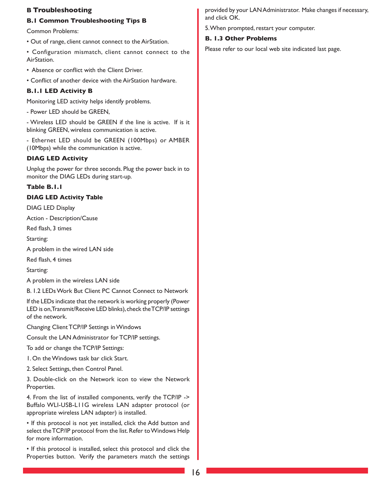 16provided by your LAN Administrator.  Make changes if necessary, and click OK.5. When prompted, restart your computer. B. 1.3 Other Problems Please refer to our local web site indicated last page.B Troubleshooting B.1 Common Troubleshooting Tips BCommon Problems:• Out of range, client cannot connect to the AirStation.•  Configuration  mismatch,  client  cannot  connect  to  the AirStation.•  Absence or conﬂict with the Client Driver.• Conﬂict of another device with the AirStation hardware. B.1.1 LED Activity B Monitoring LED activity helps identify problems.  - Power LED should be GREEN,- Wireless  LED should be GREEN if the  line is active.  If  is it blinking GREEN, wireless communication is active.-  Ethernet  LED  should  be  GREEN  (100Mbps)  or AMBER (10Mbps) while the communication is active. DIAG LED ActivityUnplug the power for three seconds. Plug the power back in to monitor the DIAG LEDs during start-up. Table B.1.1 DIAG LED Activity Table DIAG LED DisplayAction - Description/CauseRed ﬂash, 3 timesStarting:A problem in the wired LAN sideRed ﬂash, 4 timesStarting:A problem in the wireless LAN side B. 1.2 LEDs Work But Client PC Cannot Connect to Network If the LEDs indicate that the network is working properly (Power LED is on, Transmit/Receive LED blinks), check the TCP/IP settings of the network. Changing Client TCP/IP Settings in WindowsConsult the LAN Administrator for TCP/IP settings.  To add or change the TCP/IP Settings:1. On the Windows task bar click Start.2. Select Settings, then Control Panel.3.  Double-click  on  the  Network  icon  to  view  the  Network Properties.4. From the list  of installed  components, verify the TCP/IP -&gt; Buffalo WLI-USB-L11G  wireless LAN  adapter  protocol (or appropriate wireless LAN adapter) is installed.• If this protocol is not yet installed, click the Add button and select the TCP/IP protocol from the list. Refer to Windows Help for more information.• If this protocol is installed, select this protocol and click the Properties  button.   Verify  the  parameters  match  the  settings 