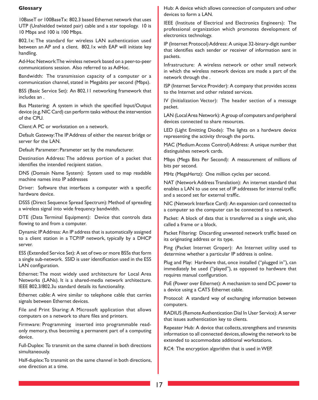 17Glossary 10BaseT or 100BaseTx:  802.3 based Ethernet network that uses UTP (Unshielded twisted pair) cable and a star topology.  10 is 10 Mbps and 100 is 100 Mbps. 802.1x: The  standard  for  wireless  LAN  authentication  used between an AP and a client.  802.1x with EAP will initiate key handling. Ad-Hoc Network: The wireless network based on a peer-to-peer communications session.  Also referred to as AdHoc. Bandwidth:   The  transmission  capacity  of  a  computer  or  a communication channel, stated in Megabits per second (Mbps). BSS (Basic Service Set):  An 802.11 networking framework that includes an . Bus Mastering:  A system in which the speciﬁed Input/Output device (e.g. NIC Card) can perform tasks without the intervention of the CPU. Client: A PC or workstation on a network. Default Gateway: The IP Address of either the nearest bridge or server for the LAN. Default Parameter: Parameter set by the manufacturer. Destination Address: The  address portion  of  a  packet  that identiﬁes the intended recipient station. DNS (Domain  Name System):   System  used to  map readable machine names into IP addresses Driver:    Software that  interfaces  a  computer  with  a  speciﬁc hardware device. DSSS (Direct Sequence Spread Spectrum): Method of spreading a wireless signal into wide frequency bandwidth. DTE  (Data Terminal  Equipment):    Device  that  controls  data ﬂowing to and from a computer. Dynamic IP Address:  An IP address that is automatically assigned to  a  client  station  in  a TCP/IP  network, typically  by  a  DHCP server. ESS (Extended Service Set):  A set of two or more BSSs that form a single sub-network.  SSID is user identiﬁcation used in the ESS LAN conﬁguration. Ethernet: The  most  widely  used  architecture  for  Local Area Networks (LANs).  It  is  a  shared-media  network architecture. IEEE 802.3/802.3u standard details its functionality. Ethernet cable: A wire similar to  telephone cable  that carries signals between Ethernet devices. File  and  Print  Sharing: A  Microsoft  application  that  allows computers on a network to share ﬁles and printers. Firmware:  Programming    inserted  into  programmable  read-only memory, thus becoming a permanent part of a computing device. Full-Duplex:  To transmit on the same channel in both directions simultaneously. Half-duplex: To transmit on the same channel in both directions, one direction at a time. Hub:  A device which allows connection of computers and other devices to form a LAN.  IEEE  (Institute  of  Electrical  and  Electronics  Engineers):   The professional  organization  which  promotes  development  of electronics technology.  IP (Internet Protocol) Address:  A unique 32-binary-digit number that identiﬁes  each  sender or  receiver of information sent  in packets. Infrastructure:  A  wireless  network  or  other  small  network in which the wireless network devices are made a part of the network through the . ISP (Internet Service Provider):  A company that provides access to the Internet and other related services. IV  (Initialization Vector):   The  header  section  of  a  message packet. LAN (Local Area Network):  A group of computers and peripheral devices connected to share resources. LED (Light Emitting  Diode):  The lights on a  hardware device representing the activity through the ports. MAC (Medium Access Control) Address:  A unique number that distinguishes network cards. Mbps (Mega  Bits Per Second):   A  measurement of  millions of bits per second. MHz (MegaHertz):  One million cycles per second. NAT (Network Address Translation):  An internet standard that enables a LAN to use one set of IP addresses for internal trafﬁc and a second set for external trafﬁc. NIC (Network Interface Card):  An expansion card connected to a computer so the computer can be connected to a network. Packet:  A block of data that is transferred as a single unit, also called a frame or a block. Packet Filtering:  Discarding unwanted network trafﬁc based on its originating address or its type. Ping  (Packet  Internet  Groper):   An  Internet  utility  used  to determine whether a particular IP address is online. Plug and Play:  Hardware that, once installed (“plugged in”), can immediately be used (“played”), as  opposed to hardware that requires manual conﬁguration. PoE (Power over Ethernet):  A mechanism to send DC power to a device using a CAT5 Ethernet cable. Protocol:  A standard way of exchanging information between computers. RADIUS (Remote Authentication Dial In User Service):  A server that issues authentication key to clients. Repeater Hub:  A device that collects, strengthens and transmits information to all connected devices, allowing the network to be extended to accommodate additional workstations. RC4:  The encryption algorithm that is used in WEP.  