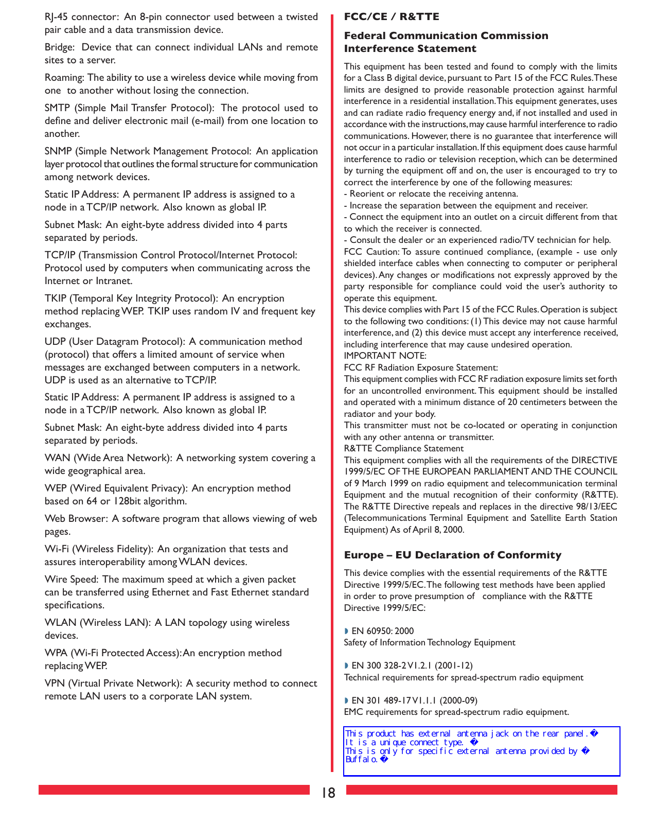 18RJ-45 connector:  An 8-pin connector used between a twisted pair cable and a data transmission device. Bridge:  Device that can connect individual LANs and remote sites to a server. Roaming:  The ability to use a wireless device while moving from one  to another without losing the connection. SMTP  (Simple  Mail Transfer Protocol):  The  protocol used  to deﬁne and deliver electronic mail (e-mail) from one location to another. SNMP (Simple Network Management Protocol:  An application layer protocol that outlines the formal structure for communication among network devices.Static IP Address:  A permanent IP address is assigned to a node in a TCP/IP network.  Also known as global IP.  Subnet Mask:  An eight-byte address divided into 4 parts separated by periods. TCP/IP (Transmission Control Protocol/Internet Protocol:  Protocol used by computers when communicating across the Internet or Intranet. TKIP (Temporal Key Integrity Protocol):  An encryption method replacing WEP.  TKIP uses random IV and frequent key exchanges. UDP (User Datagram Protocol):  A communication method (protocol) that offers a limited amount of service when messages are exchanged between computers in a network.  UDP is used as an alternative to TCP/IP. Static IP Address:  A permanent IP address is assigned to a node in a TCP/IP network.  Also known as global IP.  Subnet Mask:  An eight-byte address divided into 4 parts separated by periods. WAN (Wide Area Network):  A networking system covering a wide geographical area. WEP (Wired Equivalent Privacy):  An encryption method based on 64 or 128bit algorithm. Web Browser:  A software program that allows viewing of web pages. Wi-Fi (Wireless Fidelity):  An organization that tests and assures interoperability among WLAN devices. Wire Speed:  The maximum speed at which a given packet can be transferred using Ethernet and Fast Ethernet standard speciﬁcations. WLAN (Wireless LAN):  A LAN topology using wireless devices. WPA (Wi-Fi Protected Access): An encryption method replacing WEP.VPN (Virtual Private Network):  A security method to connect remote LAN users to a corporate LAN system. FCC/CE / R&amp;TTEFederal Communication Commission Interference StatementThis equipment has been tested and found to comply with the limits for a Class B digital device, pursuant to Part 15 of the FCC Rules. These limits are designed to provide reasonable protection against harmful interference in a residential installation. This equipment generates, uses and can radiate radio frequency energy and, if not installed and used in accordance with the instructions, may cause harmful interference to radio communications. However, there is no guarantee that interference will not occur in a particular installation. If this equipment does cause harmful interference to radio or television reception, which can be determined by turning the equipment off and on, the user is encouraged to try to correct the interference by one of the following measures:- Reorient or relocate the receiving antenna.- Increase the separation between the equipment and receiver.- Connect the equipment into an outlet on a circuit different from that to which the receiver is connected.- Consult the dealer or an experienced radio/TV technician for help.FCC  Caution: To  assure  continued  compliance,  (example  -  use  only shielded interface cables when connecting to computer or peripheral devices). Any changes or modifications not expressly approved by the party  responsible  for  compliance  could  void the  user’s  authority  to operate this equipment.This device complies with Part 15 of the FCC Rules. Operation is subject to the following two conditions: (1) This device may not cause harmful interference, and (2) this device must accept any interference received, including interference that may cause undesired operation.IMPORTANT NOTE:FCC RF Radiation Exposure Statement:This equipment complies with FCC RF radiation exposure limits set forth for an uncontrolled environment. This equipment should be installed and operated with a minimum distance of 20 centimeters between the radiator and your body.This transmitter must not be co-located or operating in conjunction with any other antenna or transmitter.R&amp;TTE Compliance StatementThis equipment complies with all the requirements of the DIRECTIVE 1999/5/EC OF THE EUROPEAN PARLIAMENT AND THE COUNCIL of 9 March 1999 on radio equipment and telecommunication terminal Equipment and the mutual recognition of their conformity (R&amp;TTE). The R&amp;TTE Directive repeals and replaces in the directive 98/13/EEC (Telecommunications Terminal Equipment  and  Satellite  Earth  Station Equipment) As of April 8, 2000.Europe – EU Declaration of ConformityThis device complies with the essential requirements of the R&amp;TTE Directive 1999/5/EC. The following test methods have been applied in order to prove presumption of   compliance with the R&amp;TTE Directive 1999/5/EC:◗ EN 60950: 2000 Safety of Information Technology Equipment◗ EN 300 328-2 V1.2.1 (2001-12) Technical requirements for spread-spectrum radio equipment◗ EN 301 489-17 V1.1.1 (2000-09) EMC requirements for spread-spectrum radio equipment.This product has external antenna jack on the rear panel.It is a unique connect type. This is only for specific external antenna provided by Buffalo.