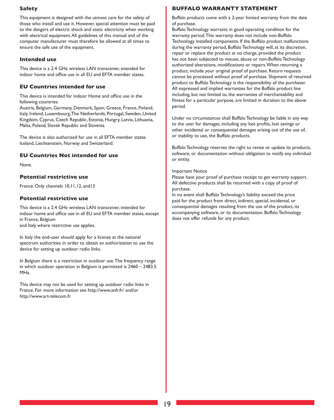 19SafetyThis equipment is designed with the utmost care for the safety of those who install and use it. However, special attention must be paid to the dangers of electric shock and static electricity when working with electrical equipment. All guidelines of this manual and of the computer manufacturer must therefore be allowed at all times to ensure the safe use of the equipment.Intended useThis device is a 2.4 GHz wireless LAN transceiver, intended for indoor home and ofﬁce use in all EU and EFTA member states.EU Countries intended for useThis device is intended for indoor Home and ofﬁce use in the following countries:Austria, Belgium, Germany, Denmark, Spain, Greece, France, Finland, Italy, Ireland, Luxembourg, The Netherlands, Portugal, Sweden, United Kingdom, Cyprus, Czech Republic, Estonia, Hungry, Latvia, Lithuania, Malta, Poland, Slovak Republic and Slovenia.The device is also authorised for use in all EFTA member states Iceland, Liechtenstein, Norway and Switzerland.EU Countries Not intended for useNone.Potential restrictive useFrance: Only channels 10,11,12, and13Potential restrictive useThis device is a 2.4 GHz wireless LAN transceiver, intended for indoor home and ofﬁce use in all EU and EFTA member states, except in France, Belgiumand Italy where restrictive use applies.In Italy the end-user should apply for a license at the national spectrum authorities in order to obtain an authorization to use the device for setting up outdoor radio links. In Belgium there is a restriction in outdoor use. The frequency range in which outdoor operation in Belgium is permitted is 2460 – 2483.5 MHz.This device may not be used for setting up outdoor radio links in France. For more information see http://www.anfr.fr/ and/orhttp://www.art-telecom.frBUFFALO WARRANTY STATEMENTBuffalo products come with a 2-year limited warranty from the date of purchase.Buffalo Technology warrants in good operating condition for the warranty period. This warranty does not include non-Buffalo Technology installed components. If the Buffalo product malfunctions during the warranty period, Buffalo Technology will, at its discretion, repair or replace the product at no charge, provided the product has not been subjected to misuse, abuse or non-Buffalo Technology authorized alterations, modiﬁcations or repairs. When returning a product, include your original proof of purchase. Return requests cannot be processed without proof of purchase. Shipment of returned product to Buffalo Technology is the responsibility of the purchaser. All expressed and implied warranties for the Buffalo product line including, but not limited to, the warranties of merchantability and ﬁtness for a particular purpose, are limited in duration to the above period.Under no circumstances shall Buffalo Technology be liable in any way to the user for damages, including any lost proﬁts, lost savings or other incidental or consequential damages arising out of the use of, or inability to use, the Buffalo products.Buffalo Technology reserves the right to revise or update its products, software, or documentation without obligation to notify any individual or entity.Important NoticePlease have your proof of purchase receipt to get warranty support. All defective products shall be returned with a copy of proof of purchase.In no event shall Buffalo Technology’s liability exceed the price paid for the product from direct, indirect, special, incidental, or consequential damages resulting from the use of the product, its accompanying software, or its documentation. Buffalo Technology does not offer refunds for any product.
