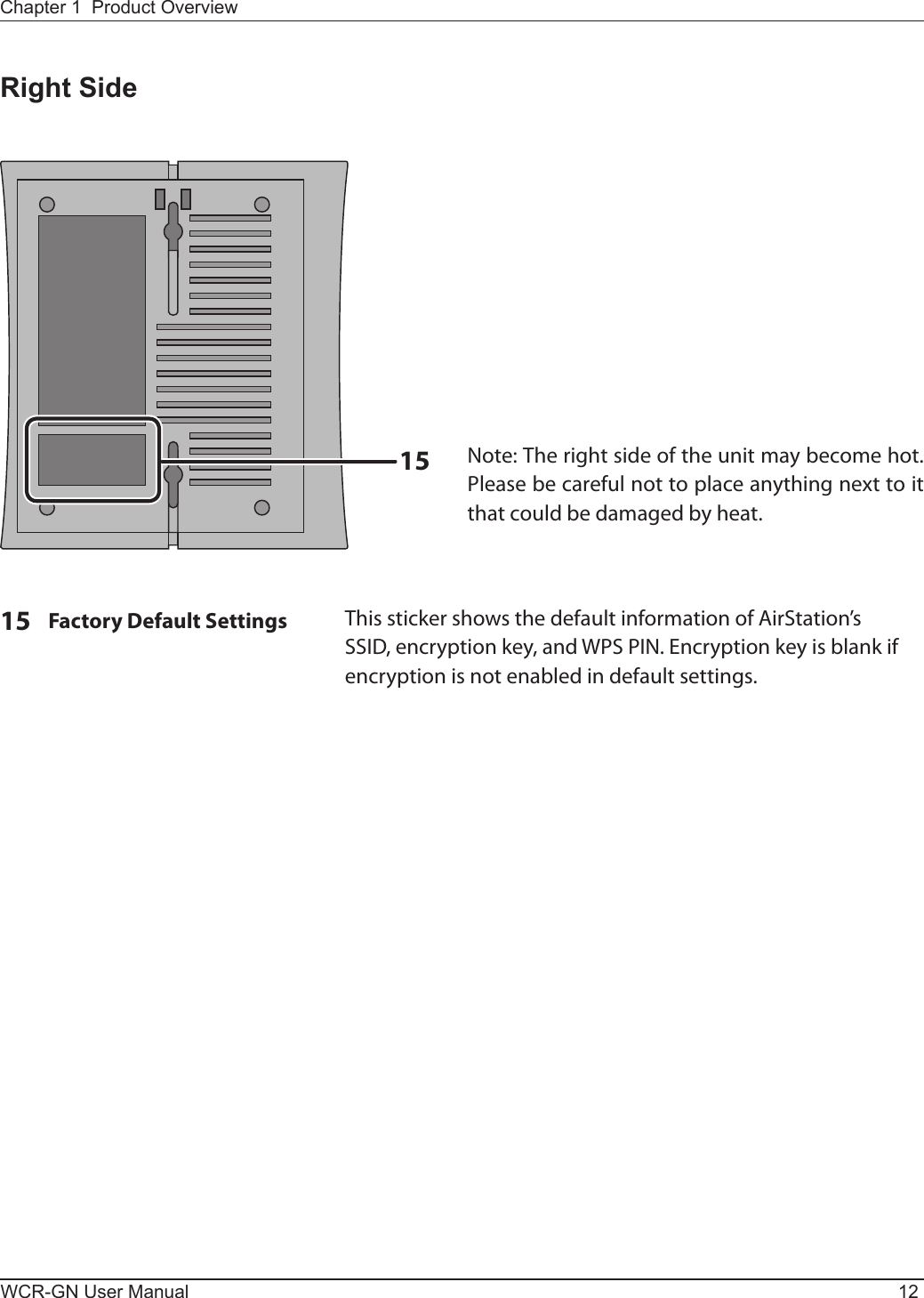 15WCR-GN User Manual 12Chapter 1  Product OverviewRight Side15  Factory Default Settings     This sticker shows the default information of AirStation’s SSID,encryptionkey,andWPSPIN.Encryptionkeyisblankifencryption is not enabled in default settings.Note: The right side of the unit may become hot. Please be careful not to place anything next to it that could be damaged by heat.