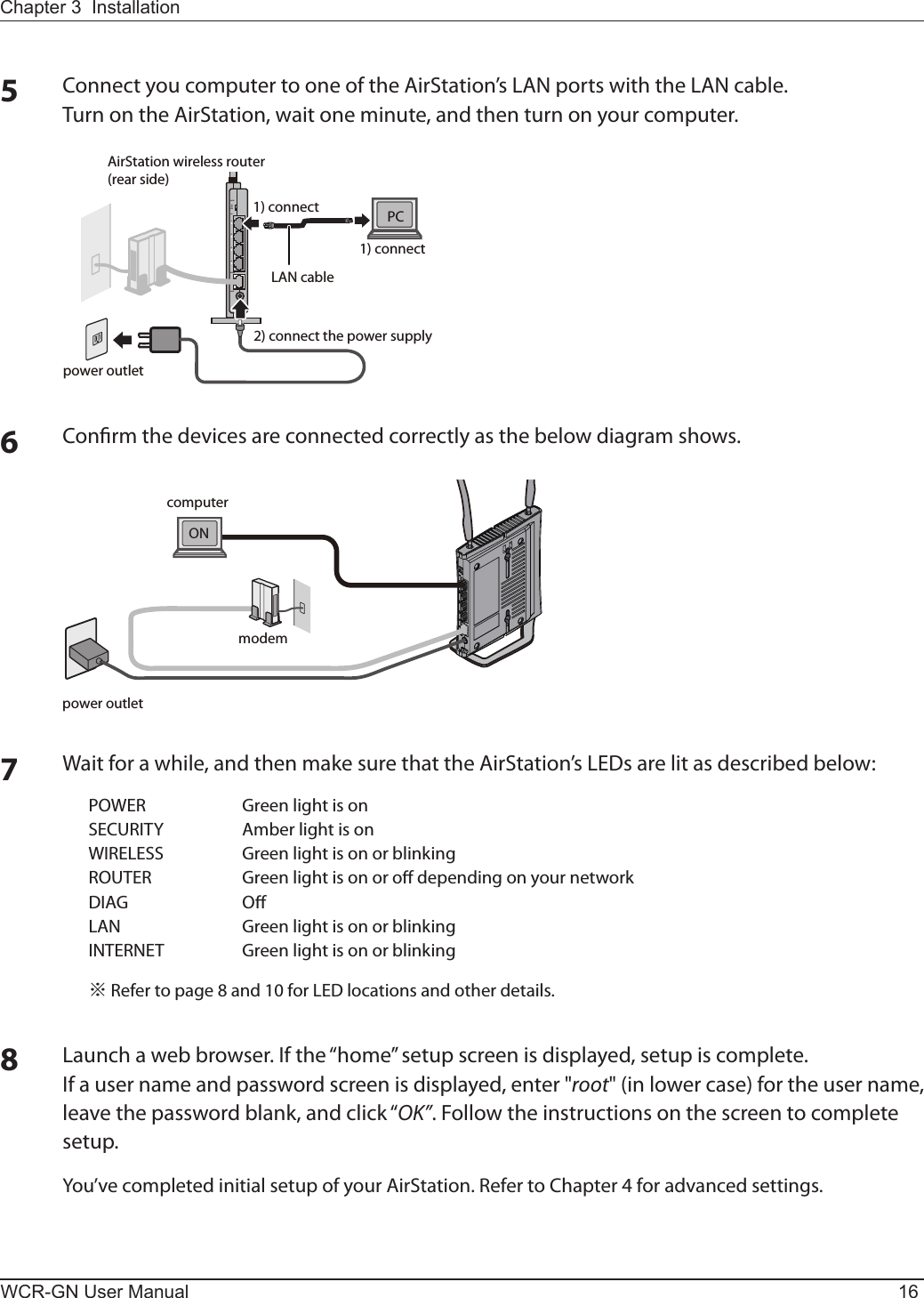 WCR-GN User Manual 16Chapter 3  Installation5ConnectyoucomputertooneoftheAirStation’sLANportswiththeLANcable.Turn on the AirStation, wait one minute, and then turn on your computer.ROUTERPOWERINTERNETLANᴮᴯᴰᴱONOFFAUTOpower outletAirStation wireless router (rear side)PC1) connect1) connectLAN cable2) connect the power supply6Conrm the devices are connected correctly as the below diagram shows. ONmodempower outletcomputer7Waitforawhile,andthenmakesurethattheAirStation’sLEDsarelitasdescribedbelow:POWER GreenlightisonSECURITY AmberlightisonWIRELESS GreenlightisonorblinkingROUTER GreenlightisonorodependingonyournetworkDIAG OLAN GreenlightisonorblinkingINTERNET Greenlightisonorblinking※Refertopage8and10forLEDlocationsandotherdetails.8Launchawebbrowser.Ifthe“home”setupscreenisdisplayed,setupiscomplete.Ifausernameandpasswordscreenisdisplayed,enter&quot;root&quot; (in lower case) for the user name, leavethepasswordblank,andclick“OK”. Follow the instructions on the screen to complete setup.You’ve completed initial setup of your AirStation. Refer to Chapter 4 for advanced settings.