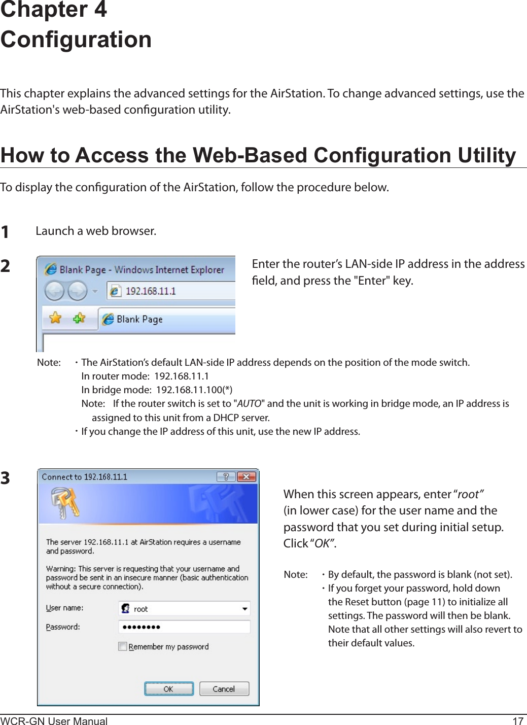 WCR-GN User Manual 17Chapter 4  CongurationThis chapter explains the advanced settings for the AirStation. To change advanced settings, use the AirStation&apos;sweb-basedcongurationutility.How to Access the Web-Based Conguration UtilityTo display the conguration of the AirStation, follow the procedure below.123Launchawebbrowser.Entertherouter’sLAN-sideIPaddressintheaddresseld,andpressthe&quot;Enter&quot;key.Note:  ･TheAirStation’sdefaultLAN-sideIPaddressdependsonthepositionofthemodeswitch.  Inroutermode:192.168.11.1  Inbridgemode:192.168.11.100(*)  Note: Iftherouterswitchissetto&quot;AUTO&quot;andtheunitisworkinginbridgemode,anIPaddressisassigned to this unit from a DHCP server. ･IfyouchangetheIPaddressofthisunit,usethenewIPaddress.Whenthisscreenappears,enter“root” (in lower case) for the user name and the password that you set during initial setup.  Click“OK”.Note:  ･ By default, the password is blank (not set). ･Ifyouforgetyourpassword,holddownthe Reset button (page 11) to initialize all settings. The password will then be blank.    Note that all other settings will also revert to their default values.