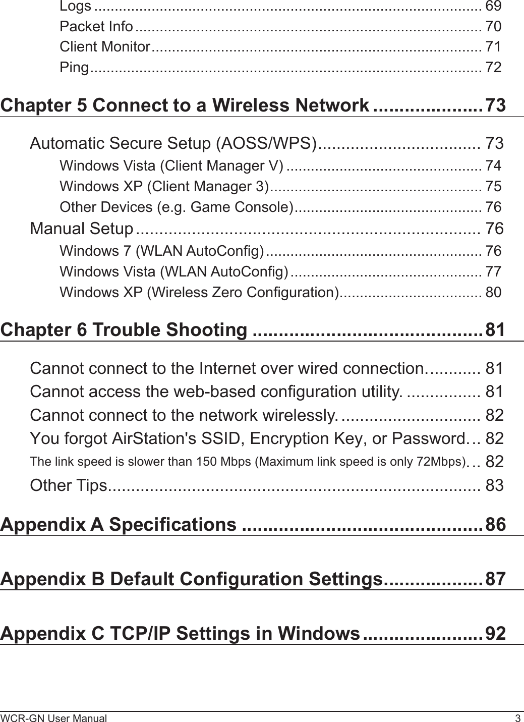 WCR-GN User Manual 3Logs ............................................................................................... 69Packet Info ..................................................................................... 70Client Monitor ................................................................................. 71Ping ................................................................................................ 72Chapter 5 Connect to a Wireless Network .....................73Automatic Secure Setup (AOSS/WPS) ................................... 73Windows Vista (Client Manager V) ................................................ 74Windows XP (Client Manager 3) .................................................... 75Other Devices (e.g. Game Console) .............................................. 76Manual Setup .......................................................................... 76Windows 7 (WLAN AutoCong) ..................................................... 76Windows Vista (WLAN AutoCong) ............................................... 77Windows XP (Wireless Zero Conguration) ................................... 80Chapter 6 Trouble Shooting ............................................81Cannot connect to the Internet over wired connection. ........... 81Cannot access the web-based conguration utility. ................ 81Cannot connect to the network wirelessly. .............................. 82You forgot AirStation&apos;s SSID, Encryption Key, or Password. .. 82The link speed is slower than 150 Mbps (Maximum link speed is only 72Mbps). .. 82Other Tips ................................................................................ 83Appendix A Specications ..............................................86Appendix B Default Conguration Settings ...................87Appendix C TCP/IP Settings in Windows .......................92