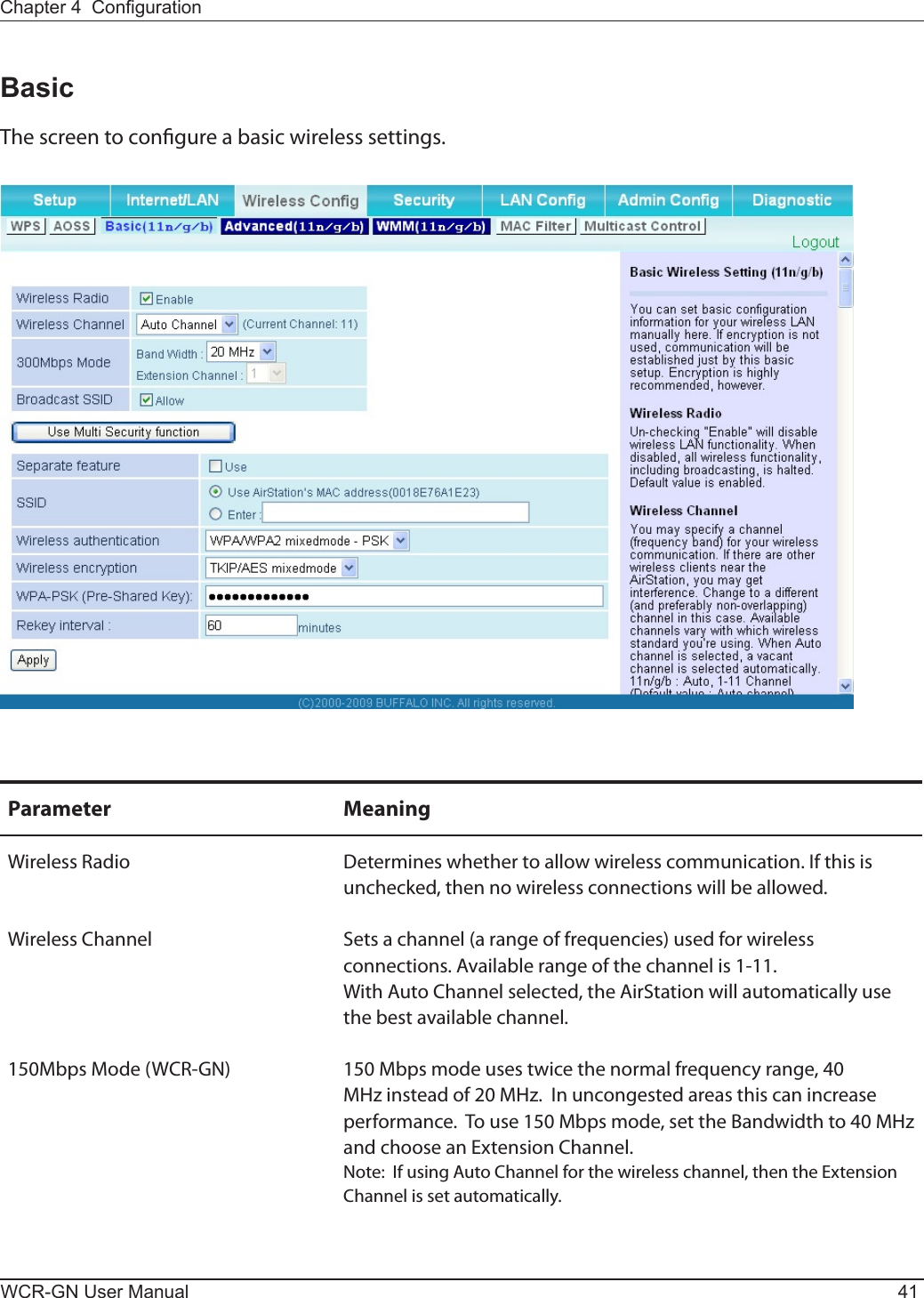 Chapter 4  CongurationWCR-GN User Manual 41BasicThe screen to congure a basic wireless settings.Parameter MeaningWireless Radio Determineswhethertoallowwirelesscommunication.Ifthisisunchecked, then no wireless connections will be allowed.Wireless Channel Sets a channel (a range of frequencies) used for wireless connections. Available range of the channel is 1-11. With Auto Channel selected, the AirStation will automatically use the best available channel.150Mbps Mode (WCR-GN) 150 Mbps mode uses twice the normal frequency range, 40 MHzinsteadof20MHz.Inuncongestedareasthiscanincreaseperformance.  To use 150 Mbps mode, set the Bandwidth to 40 MHz andchooseanExtensionChannel.Note:IfusingAutoChannelforthewirelesschannel,thentheExtensionChannel is set automatically.