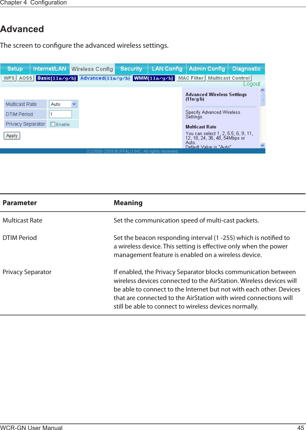 Chapter 4  CongurationWCR-GN User Manual 45AdvancedThe screen to congure the advanced wireless settings.Parameter MeaningMulticast Rate Set the communication speed of multi-cast packets.DTIMPeriod Set the beacon responding interval (1 -255) which is notied to a wireless device. This setting is eective only when the power management feature is enabled on a wireless device.Privacy Separator Ifenabled,thePrivacySeparatorblockscommunicationbetweenwireless devices connected to the AirStation. Wireless devices will beabletoconnecttotheInternetbutnotwitheachother.Devicesthat are connected to the AirStation with wired connections will still be able to connect to wireless devices normally.