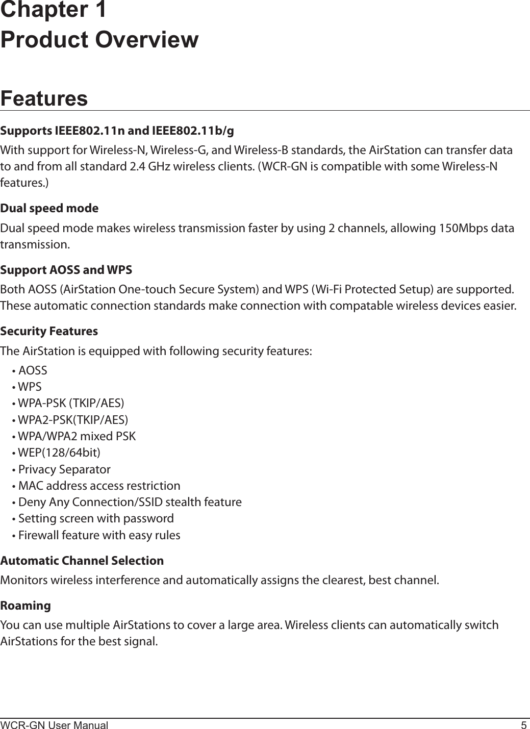 WCR-GN User Manual 5Chapter 1  Product OverviewFeaturesSupports IEEE802.11n and IEEE802.11b/gWith support for Wireless-N, Wireless-G, and Wireless-B standards, the AirStation can transfer data to and from all standard 2.4 GHz wireless clients. (WCR-GN is compatible with some Wireless-N features.)Dual speed modeDual speed mode makes wireless transmission faster by using 2 channels, allowing 150Mbps data transmission.Support AOSS and WPSBoth AOSS (AirStation One-touch Secure System) and WPS (Wi-Fi Protected Setup) are supported. These automatic connection standards make connection with compatable wireless devices easier.Security FeaturesThe AirStation is equipped with following security features: •AOSS •WPS •WPA-PSK(TKIP/AES) •WPA2-PSK(TKIP/AES) •WPA/WPA2mixedPSK •WEP(128/64bit) •PrivacySeparator •MACaddressaccessrestriction •DenyAnyConnection/SSIDstealthfeature •Settingscreenwithpassword •FirewallfeaturewitheasyrulesAutomatic Channel SelectionMonitors wireless interference and automatically assigns the clearest, best channel. RoamingYou can use multiple AirStations to cover a large area. Wireless clients can automatically switch  AirStations for the best signal.