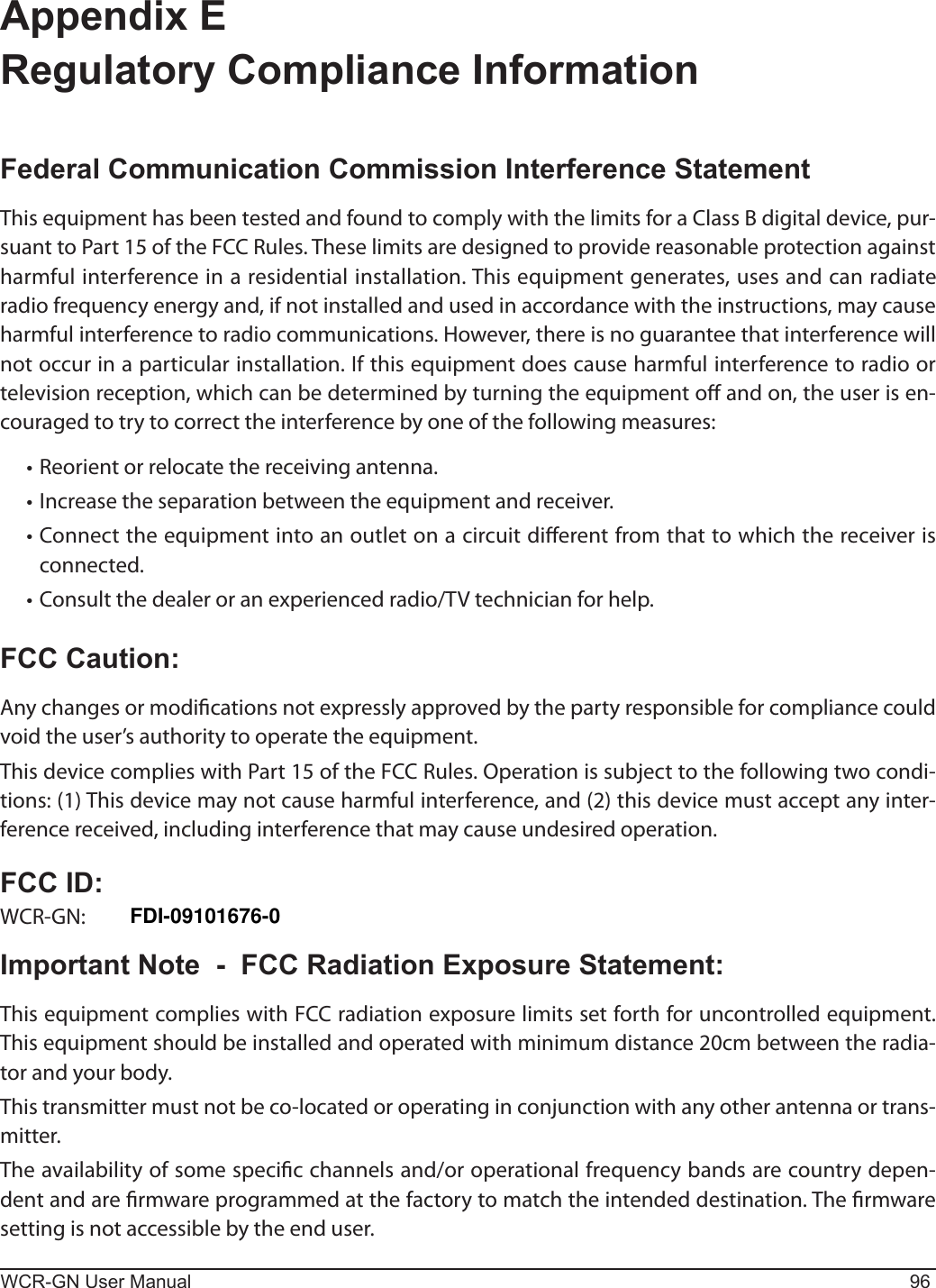 WCR-GN User Manual 96Appendix E  Regulatory Compliance InformationFederal Communication Commission Interference StatementThis equipment has been tested and found to comply with the limits for a Class B digital device, pur-suant to Part 15 of the FCC Rules. These limits are designed to provide reasonable protection against harmful interference in a residential installation. This equipment generates, uses and can radiate radio frequency energy and, if not installed and used in accordance with the instructions, may cause harmful interference to radio communications. However, there is no guarantee that interference will notoccurinaparticularinstallation.Ifthisequipmentdoescauseharmfulinterferencetoradioortelevision reception, which can be determined by turning the equipment o and on, the user is en-couraged to try to correct the interference by one of the following measures:•Reorientorrelocatethereceivingantenna.•Increasetheseparationbetweentheequipmentandreceiver.•Connecttheequipmentintoanoutletonacircuitdierentfromthattowhichthereceiverisconnected.•Consultthedealeroranexperiencedradio/TVtechnicianforhelp.FCC Caution:Any changes or modications not expressly approved by the party responsible for compliance could void the user’s authority to operate the equipment.ThisdevicecomplieswithPart15oftheFCCRules.Operationissubjecttothefollowingtwocondi-tions: (1) This device may not cause harmful interference, and (2) this device must accept any inter-ference received, including interference that may cause undesired operation.FCC ID:WCR-GN: FDI-09102082-0Important Note  -  FCC Radiation Exposure Statement:This equipment complies with FCC radiation exposure limits set forth for uncontrolled equipment. This equipment should be installed and operated with minimum distance 20cm between the radia-tor and your body.Thistransmittermustnotbeco-locatedoroperatinginconjunctionwithanyotherantennaortrans-mitter.Theavailabilityofsomespecicchannelsand/oroperationalfrequencybandsarecountrydepen-dent and are rmware programmed at the factory to match the intended destination. The rmware setting is not accessible by the end user.FDI-09101676-0 