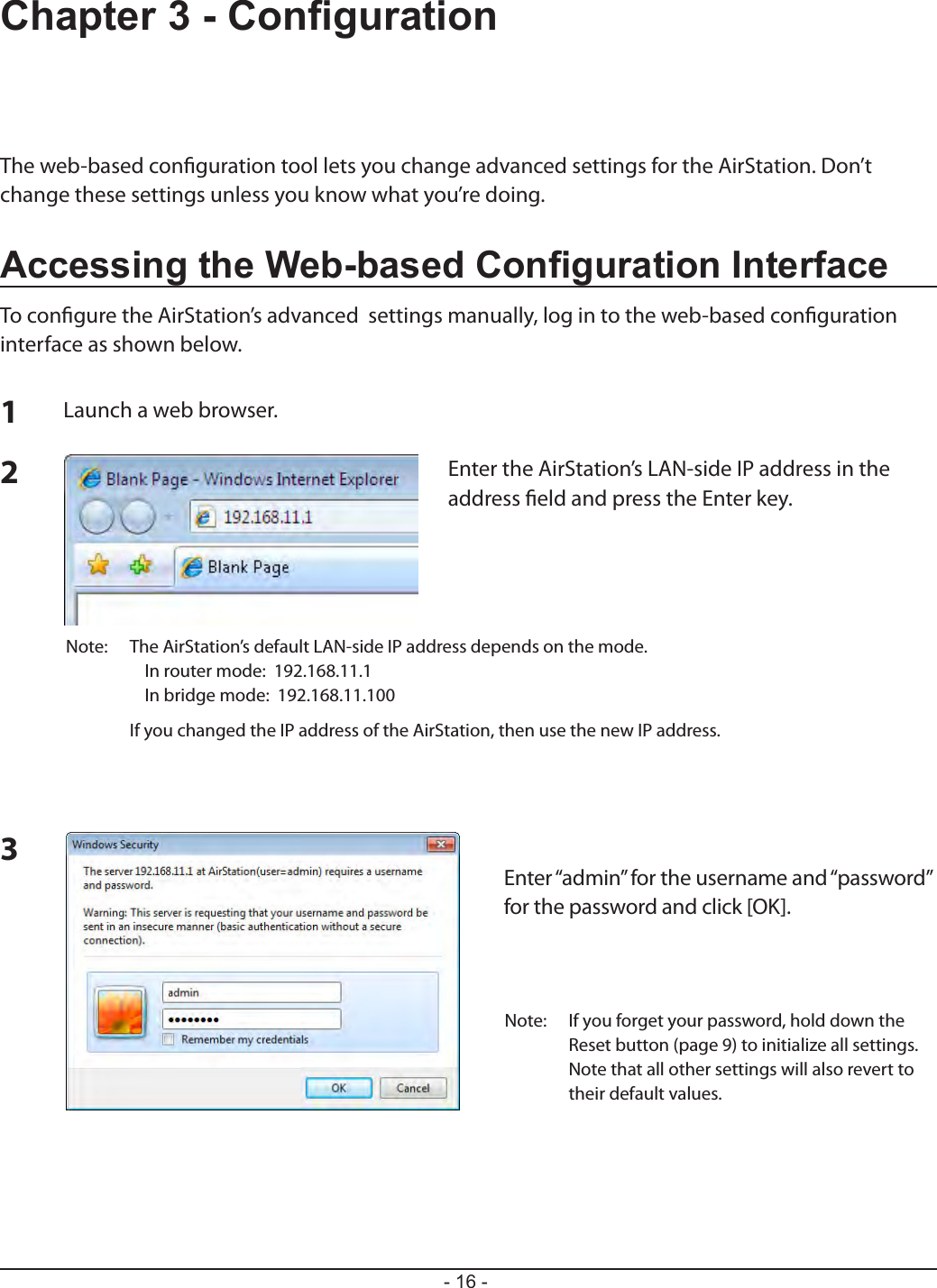 - 16 -Chapter 3 - CongurationThe web-based conguration tool lets you change advanced settings for the AirStation. Don’t change these settings unless you know what you’re doing.Accessing the Web-based Conguration InterfaceTo congure the AirStation’s advanced  settings manually, log in to the web-based conguration interface as shown below.123Launch a web browser.Enter the AirStation’s LAN-side IP address in the address eld and press the Enter key.Note:  The AirStation’s default LAN-side IP address depends on the mode.   In router mode:  192.168.11.1   In bridge mode:  192.168.11.100  If you changed the IP address of the AirStation, then use the new IP address.Enter “admin” for the username and “password”for the password and click [OK].Note:  If you forget your password, hold down the Reset button (page 9) to initialize all settings. Note that all other settings will also revert to their default values.