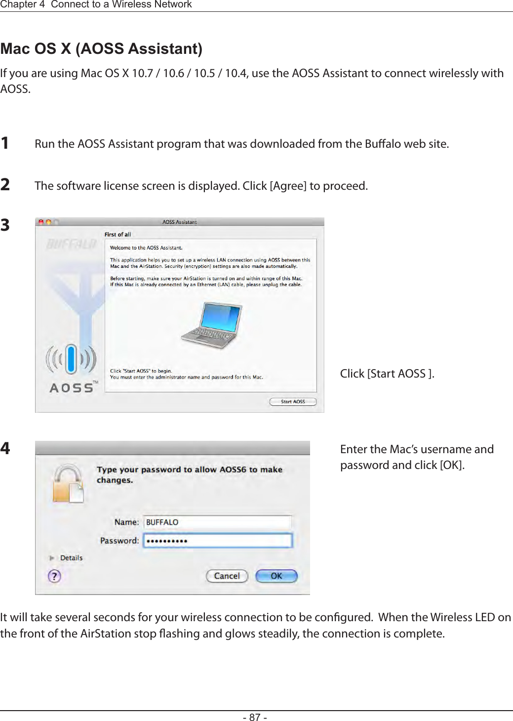 Chapter 4  Connect to a Wireless Network - 87 -Mac OS X (AOSS Assistant)If you are using Mac OS X 10.7 / 10.6 / 10.5 / 10.4, use the AOSS Assistant to connect wirelessly with AOSS.1Run the AOSS Assistant program that was downloaded from the Bualo web site.234The software license screen is displayed. Click [Agree] to proceed.Click [Start AOSS ].Enter the Mac’s username and password and click [OK].It will take several seconds for your wireless connection to be congured.  When the Wireless LED on the front of the AirStation stop ashing and glows steadily, the connection is complete.