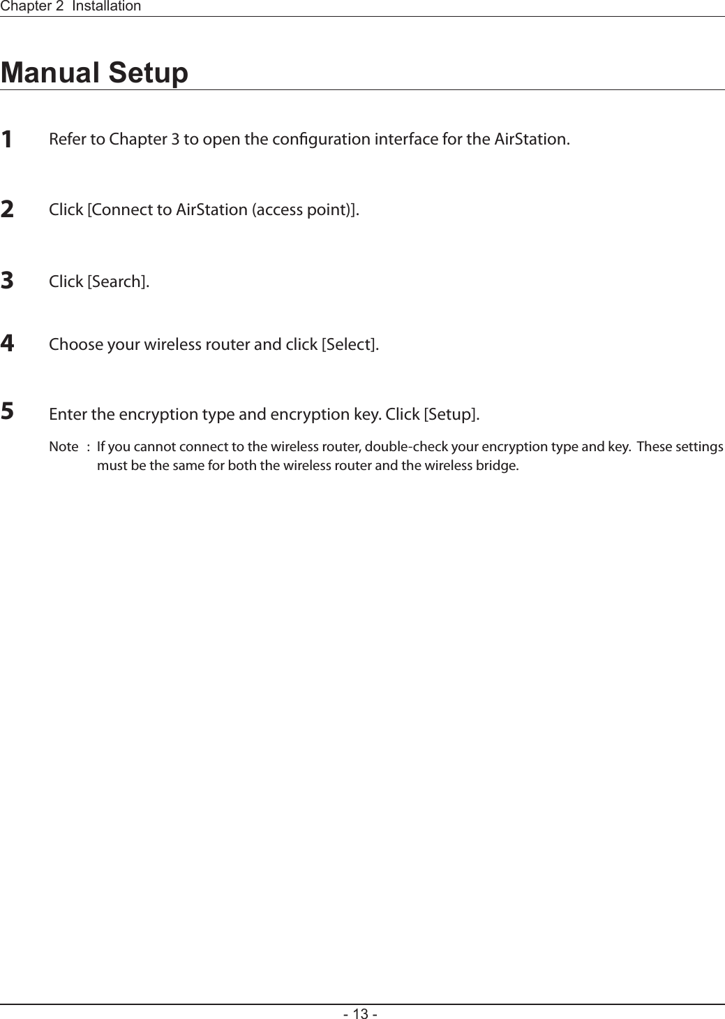 Chapter 2  Installation- 13 -Manual Setup1Refer to Chapter 3 to open the conguration interface for the AirStation.2Click [Connect to AirStation (access point)].3Click [Search].4Choose your wireless router and click [Select].5Enter the encryption type and encryption key. Click [Setup].Note  :  If you cannot connect to the wireless router, double-check your encryption type and key.  These settings must be the same for both the wireless router and the wireless bridge.