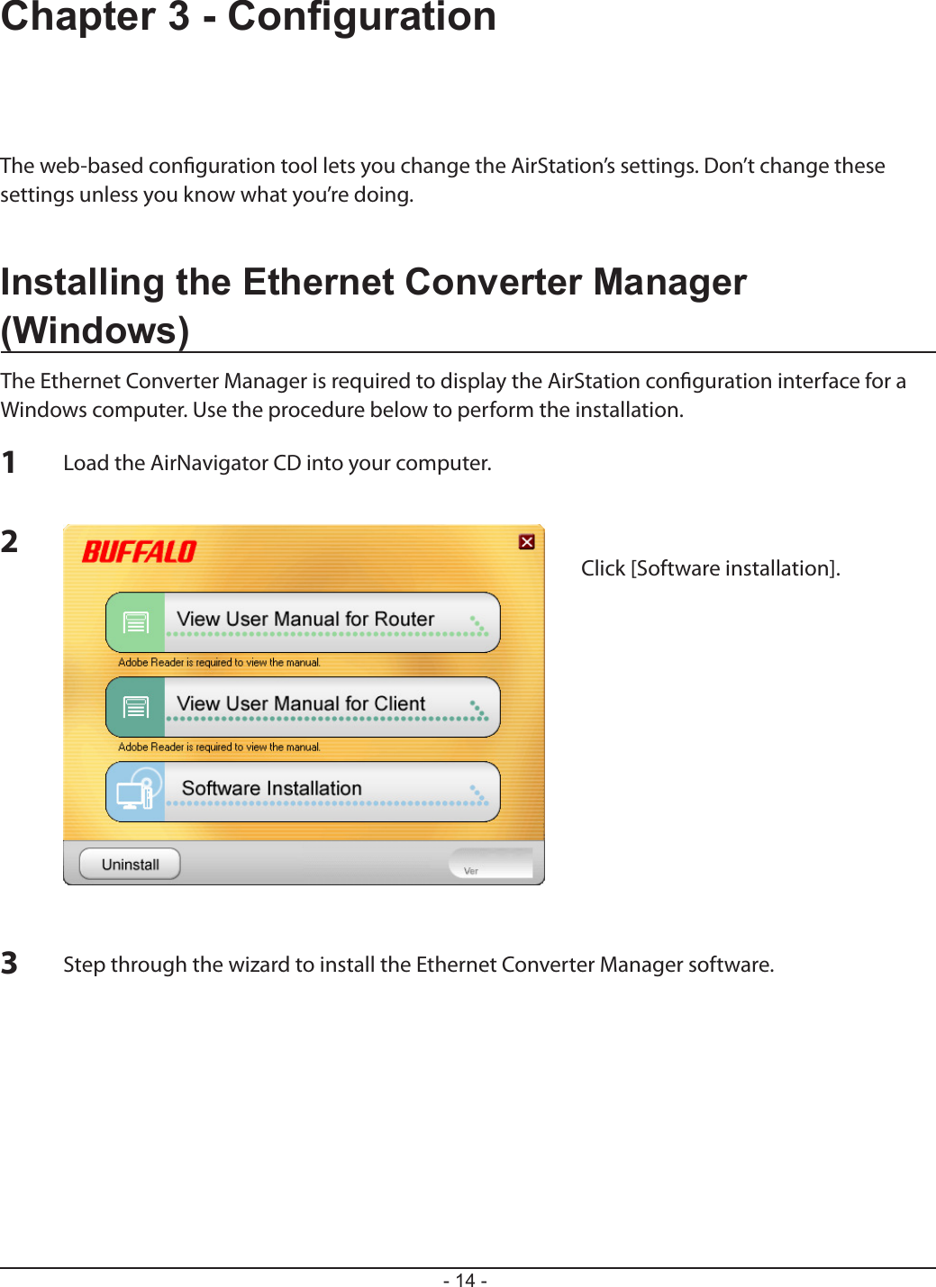 - 14 -Chapter 3 - CongurationThe web-based conguration tool lets you change the AirStation’s settings. Don’t change these settings unless you know what you’re doing.Installing the Ethernet Converter Manager (Windows)The Ethernet Converter Manager is required to display the AirStation conguration interface for a Windows computer. Use the procedure below to perform the installation.123Load the AirNavigator CD into your computer.Step through the wizard to install the Ethernet Converter Manager software.Click [Software installation].