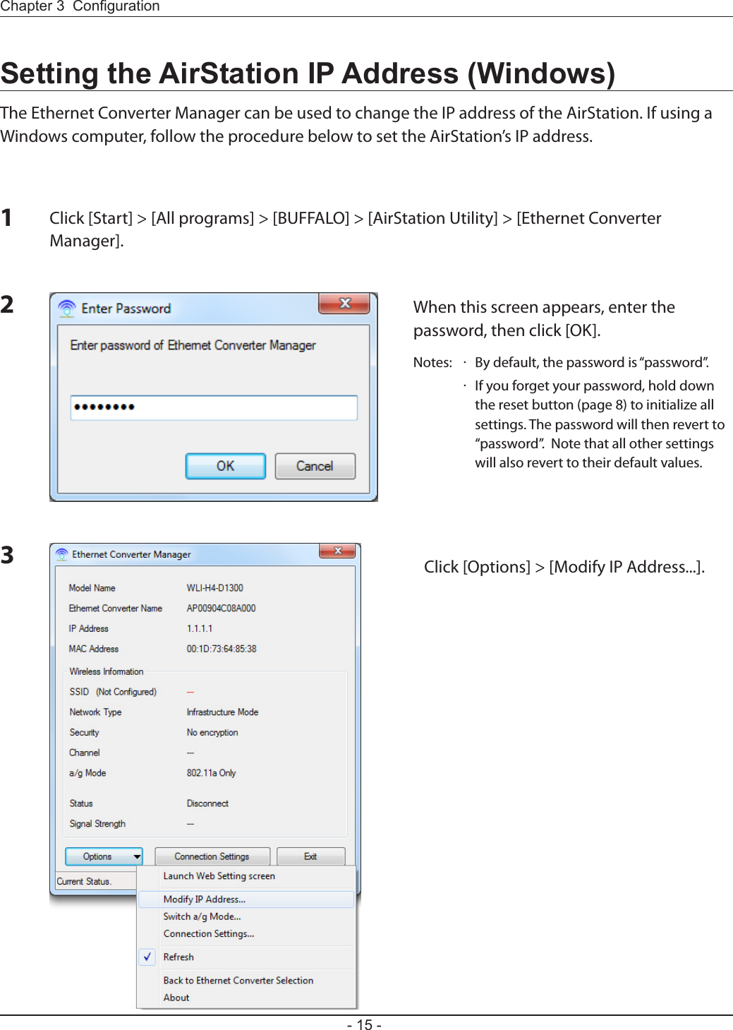 Chapter 3  Conguration- 15 -23Click [Options] &gt; [Modify IP Address...].When this screen appears, enter the password, then click [OK].Notes:  ·  By default, the password is “password”.  ·   If you forget your password, hold down the reset button (page 8) to initialize all settings. The password will then revert to “password”.  Note that all other settings will also revert to their default values.Setting the AirStation IP Address (Windows)The Ethernet Converter Manager can be used to change the IP address of the AirStation. If using a Windows computer, follow the procedure below to set the AirStation’s IP address.Click [Start] &gt; [All programs] &gt; [BUFFALO] &gt; [AirStation Utility] &gt; [Ethernet Converter Manager].  1