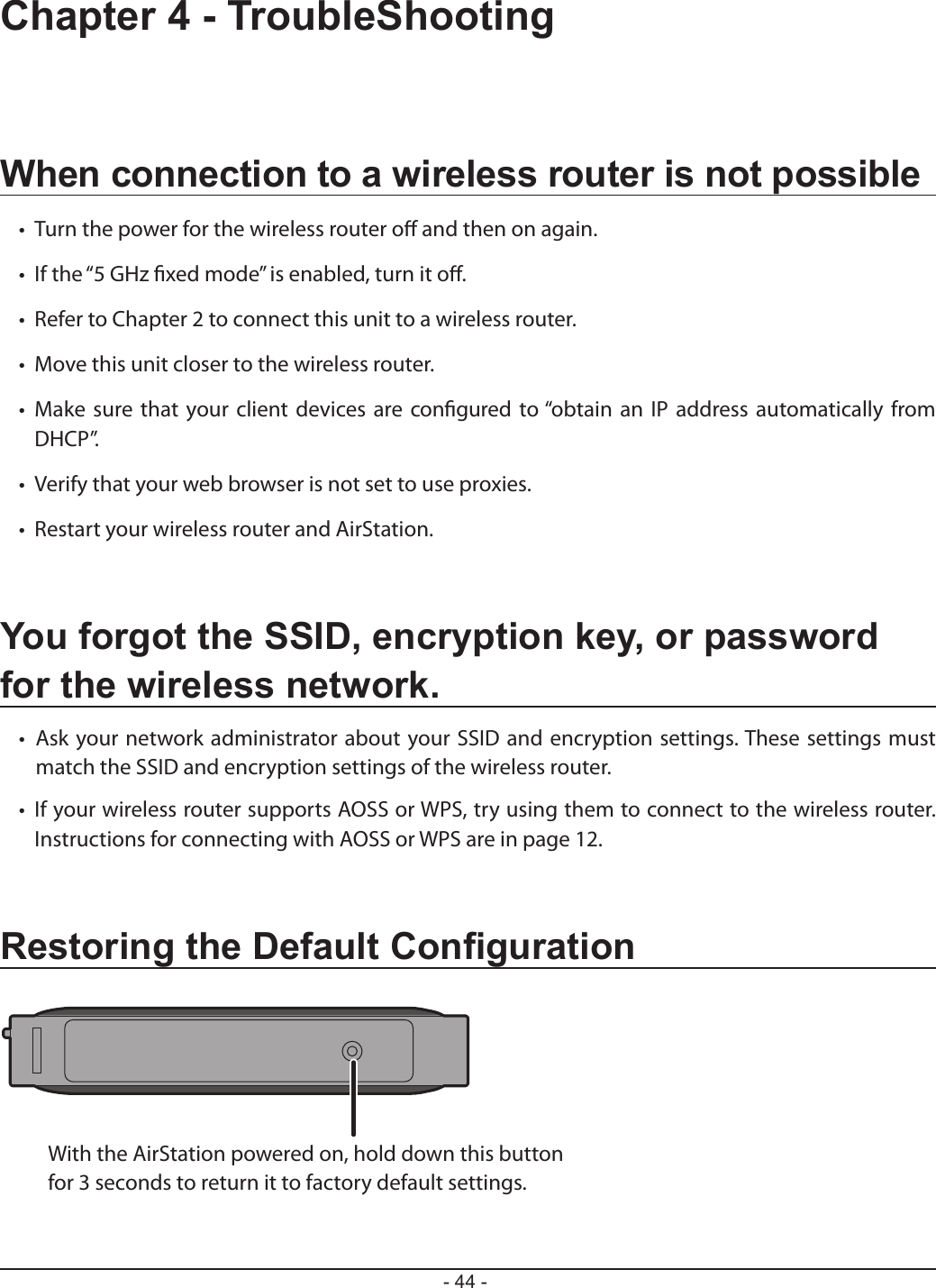 With the AirStation powered on, hold down this button for 3 seconds to return it to factory default settings.- 44 -Chapter 4 - TroubleShootingWhen connection to a wireless router is not possible•   Turn the power for the wireless router o and then on again.•   If the “5 GHz xed mode” is enabled, turn it o.•   Refer to Chapter 2 to connect this unit to a wireless router.•   Move this unit closer to the wireless router.•   Make  sure that your client devices are congured to “obtain an IP address automatically from DHCP”.•   Verify that your web browser is not set to use proxies.•   Restart your wireless router and AirStation.You forgot the SSID, encryption key, or password for the wireless network.•  Ask your network administrator about your SSID and encryption settings. These settings must match the SSID and encryption settings of the wireless router.•   If your wireless router supports AOSS or WPS, try using them to connect to the wireless router. Instructions for connecting with AOSS or WPS are in page 12.Restoring the Default Conguration