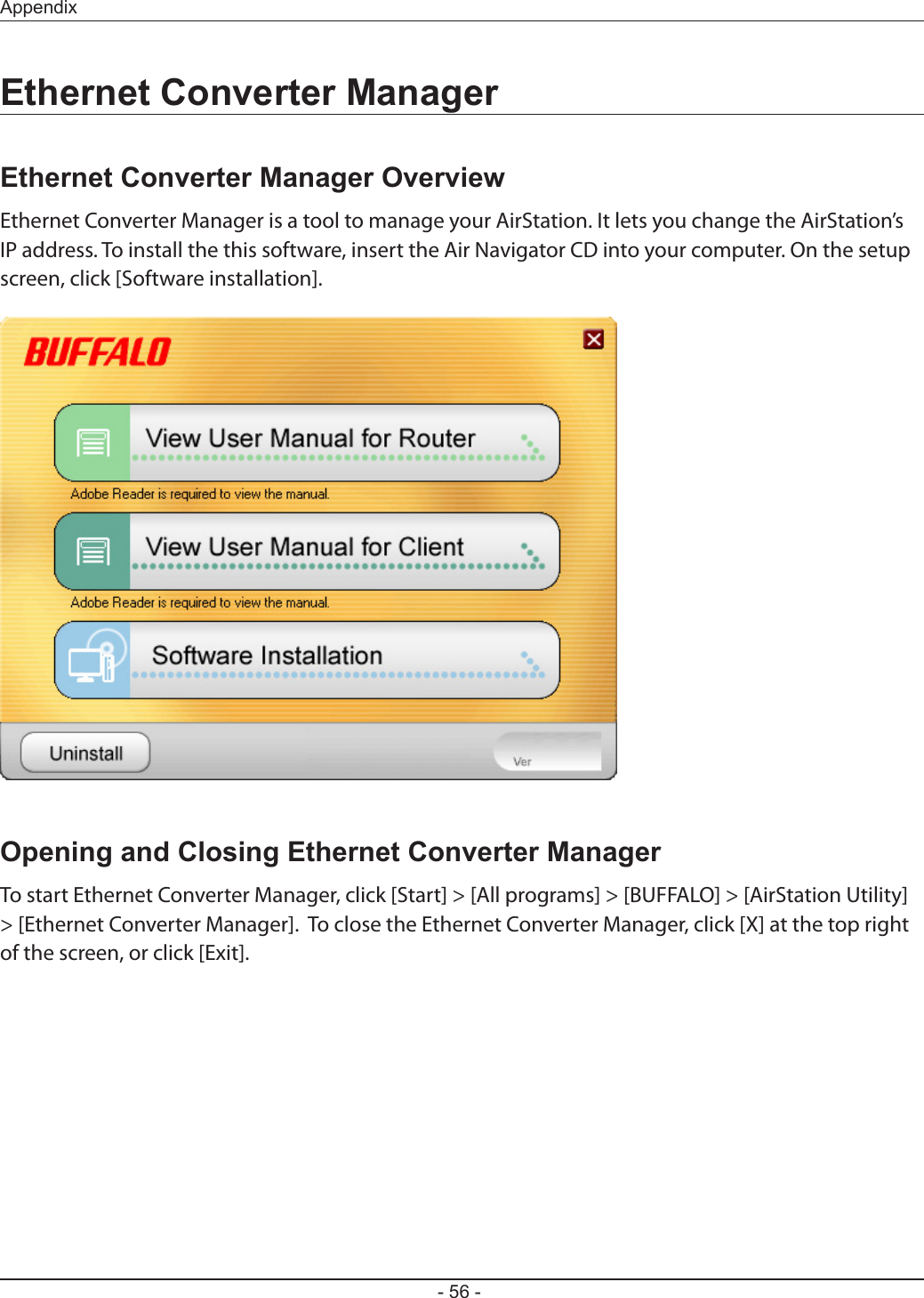 - 56 -AppendixEthernet Converter ManagerEthernet Converter Manager OverviewEthernet Converter Manager is a tool to manage your AirStation. It lets you change the AirStation’s IP address. To install the this software, insert the Air Navigator CD into your computer. On the setup screen, click [Software installation].Opening and Closing Ethernet Converter ManagerTo start Ethernet Converter Manager, click [Start] &gt; [All programs] &gt; [BUFFALO] &gt; [AirStation Utility] &gt; [Ethernet Converter Manager].  To close the Ethernet Converter Manager, click [X] at the top right of the screen, or click [Exit].