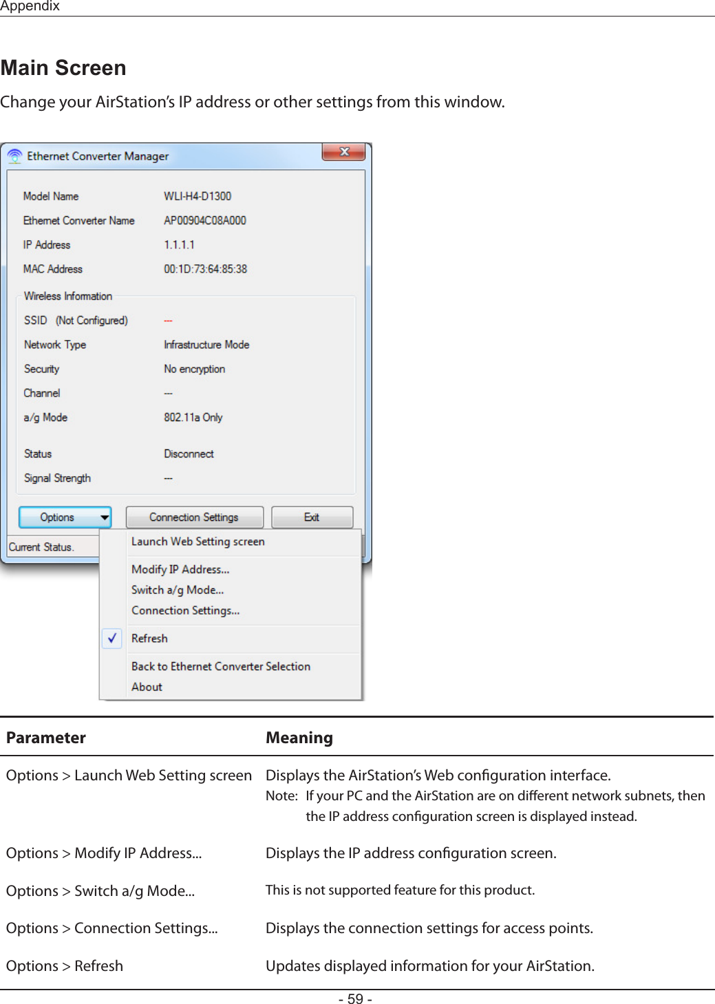 Appendix- 59 -Main ScreenChange your AirStation’s IP address or other settings from this window.Parameter MeaningOptions &gt; Launch Web Setting screen Displays the AirStation’s Web conguration interface.Note:  If your PC and the AirStation are on dierent network subnets, then the IP address conguration screen is displayed instead.Options &gt; Modify IP Address... Displays the IP address conguration screen.Options &gt; Switch a/g Mode... This is not supported feature for this product.Options &gt; Connection Settings... Displays the connection settings for access points.Options &gt; Refresh Updates displayed information for your AirStation.