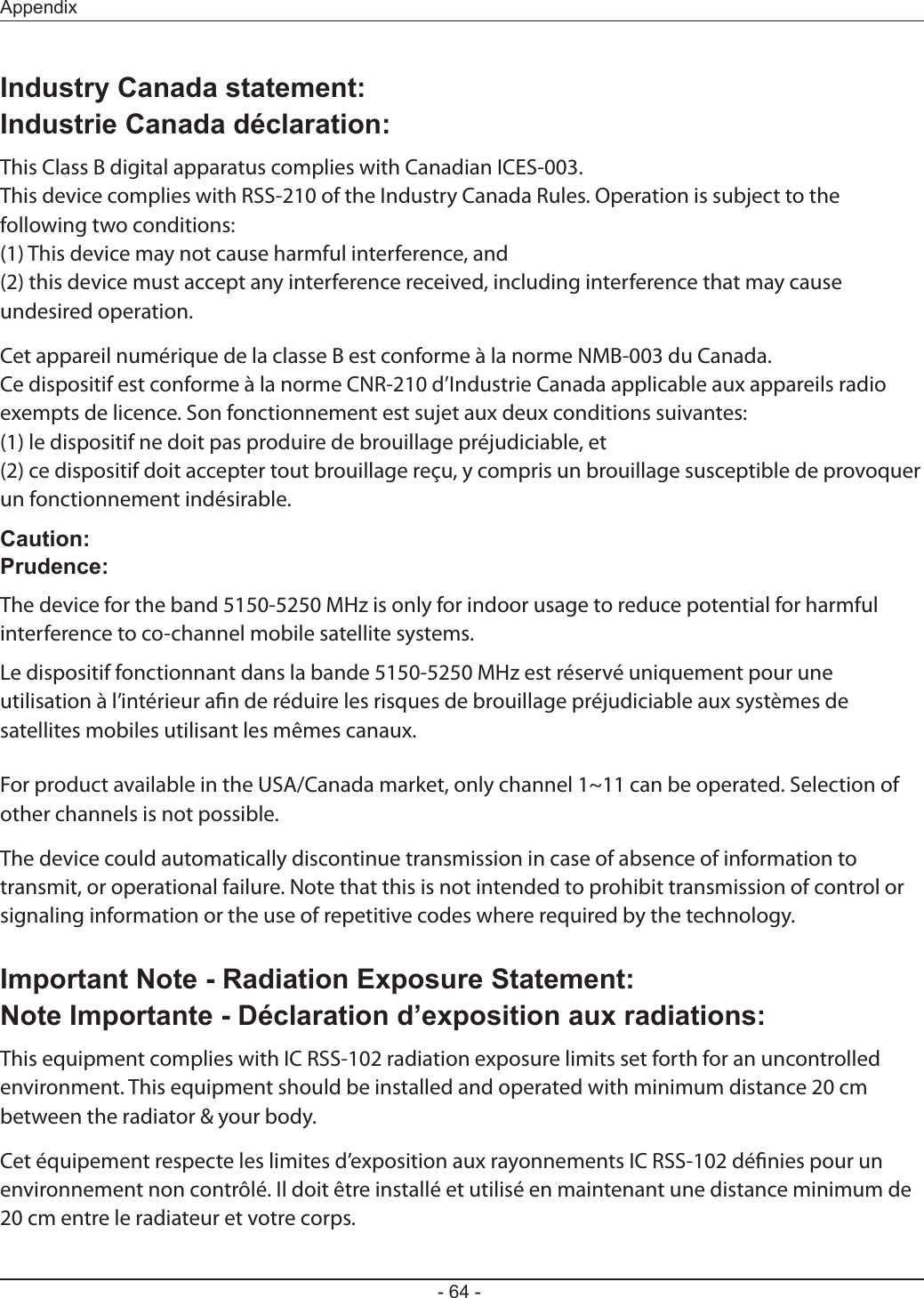 - 64 -AppendixIndustry Canada statement:Industrie Canada déclaration:This Class B digital apparatus complies with Canadian ICES-003.This device complies with RSS-210 of the Industry Canada Rules. Operation is subject to the following two conditions:(1) This device may not cause harmful interference, and(2) this device must accept any interference received, including interference that may cause undesired operation.Cet appareil numérique de la classe B est conforme à la norme NMB-003 du Canada.Ce dispositif est conforme à la norme CNR-210 d’Industrie Canada applicable aux appareils radio exempts de licence. Son fonctionnement est sujet aux deux conditions suivantes:(1) le dispositif ne doit pas produire de brouillage préjudiciable, et(2) ce dispositif doit accepter tout brouillage reçu, y compris un brouillage susceptible de provoquer un fonctionnement indésirable.Caution:Prudence:The device for the band 5150-5250 MHz is only for indoor usage to reduce potential for harmful interference to co-channel mobile satellite systems.Le dispositif fonctionnant dans la bande 5150-5250 MHz est réservé uniquement pour une utilisation à l’intérieur an de réduire les risques de brouillage préjudiciable aux systèmes de satellites mobiles utilisant les mêmes canaux.For product available in the USA/Canada market, only channel 1~11 can be operated. Selection of other channels is not possible.The device could automatically discontinue transmission in case of absence of information to transmit, or operational failure. Note that this is not intended to prohibit transmission of control or signaling information or the use of repetitive codes where required by the technology.Important Note - Radiation Exposure Statement:Note Importante - Déclaration d’exposition aux radiations:This equipment complies with IC RSS-102 radiation exposure limits set forth for an uncontrolled environment. This equipment should be installed and operated with minimum distance 20 cm between the radiator &amp; your body.Cet équipement respecte les limites d’exposition aux rayonnements IC RSS-102 dénies pour un environnement non contrôlé. Il doit être installé et utilisé en maintenant une distance minimum de 20 cm entre le radiateur et votre corps.