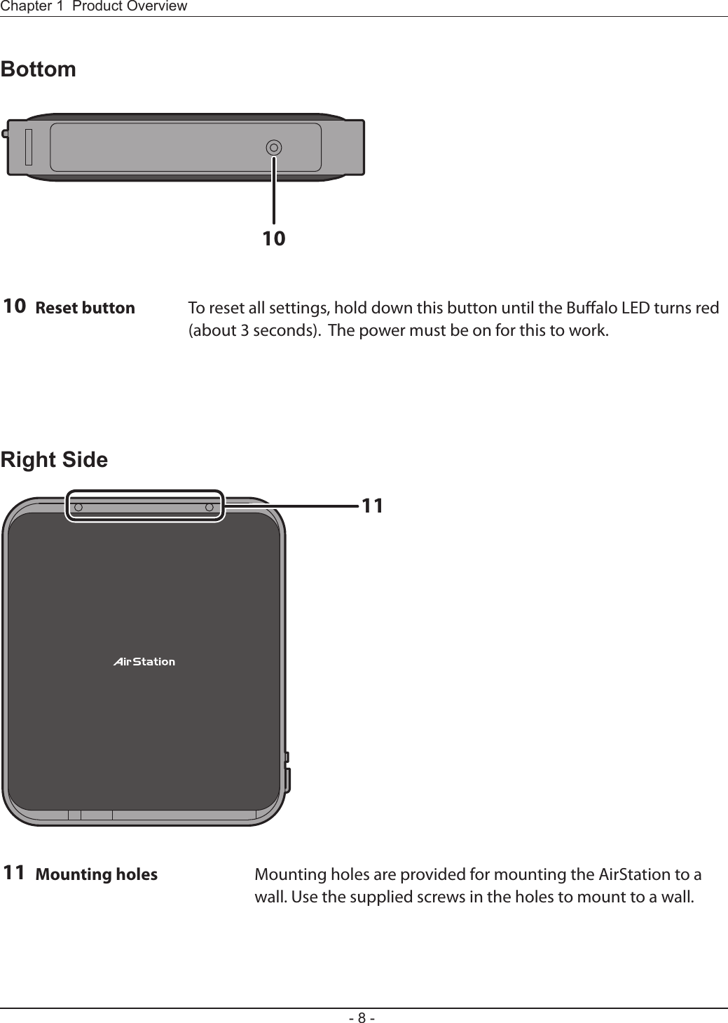 1011- 8 -Chapter 1  Product OverviewBottom10 Reset button To reset all settings, hold down this button until the Bualo LED turns red (about 3 seconds).  The power must be on for this to work.Right Side11 Mounting holes Mounting holes are provided for mounting the AirStation to a wall. Use the supplied screws in the holes to mount to a wall.