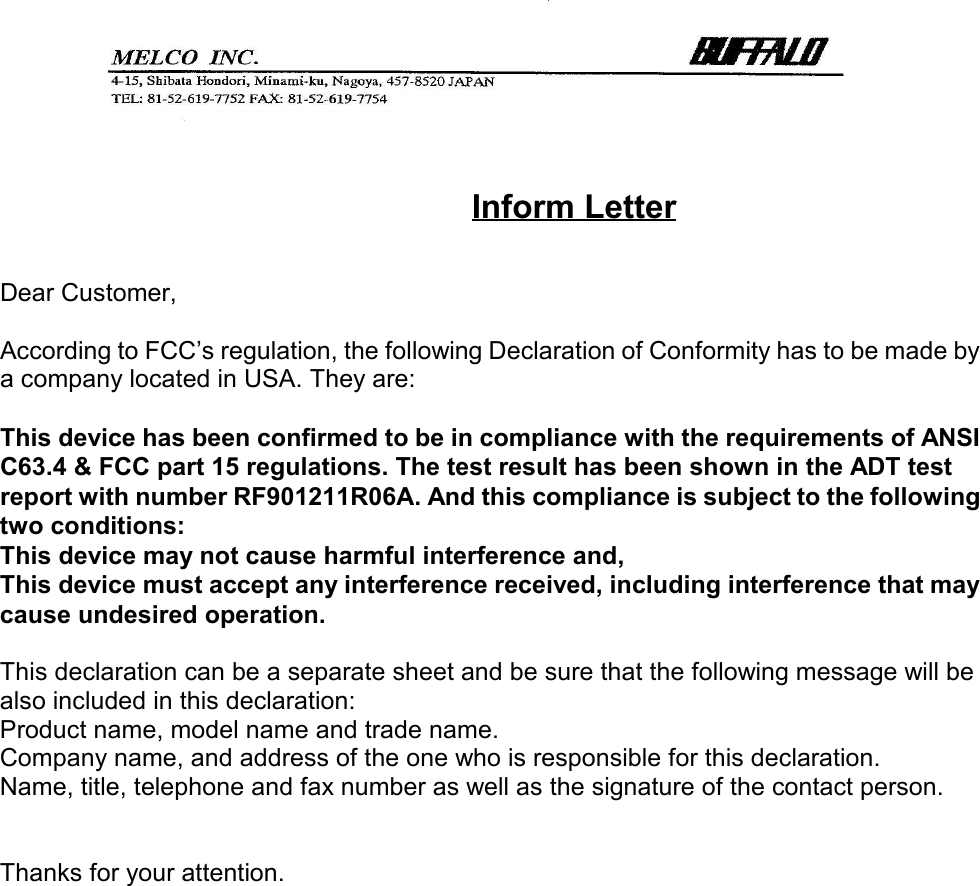 Inform LetterDear Customer,According to FCC’s regulation, the following Declaration of Conformity has to be made bya company located in USA. They are:This device has been confirmed to be in compliance with the requirements of ANSIC63.4 &amp; FCC part 15 regulations. The test result has been shown in the ADT testreport with number RF901211R06A. And this compliance is subject to the followingtwo conditions:This device may not cause harmful interference and,This device must accept any interference received, including interference that maycause undesired operation.This declaration can be a separate sheet and be sure that the following message will bealso included in this declaration:Product name, model name and trade name.Company name, and address of the one who is responsible for this declaration.Name, title, telephone and fax number as well as the signature of the contact person.Thanks for your attention.