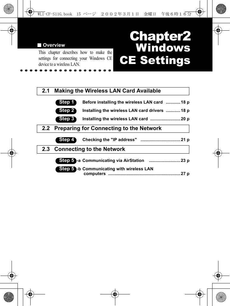 ■Overview Chapter2Chapter 2  WindowsCE SettingsThis chapter describes how to make thesettings for connecting your Windows CEdevice to a wireless LAN.2.1 Making the Wireless LAN Card Available Step 1 Before installing the wireless LAN card   ............ 18 pStep 2 Installing the wireless LAN card drivers  ............18 pStep 3 Installing the wireless LAN card  .........................20 p2.2 Preparing for Connecting to the Network  Step 4 Checking the &quot;IP address&quot;   ................................. 21 p2.3 Connecting to the Network  Step 5 -a Communicating via AirStation    .......................... 23 pStep 5 -b Communicating with wireless LAN computers  ............................................................ 27 pWLI-CF-S11G.book  15 ページ  ２００２年３月１日　金曜日　午後６時１６分