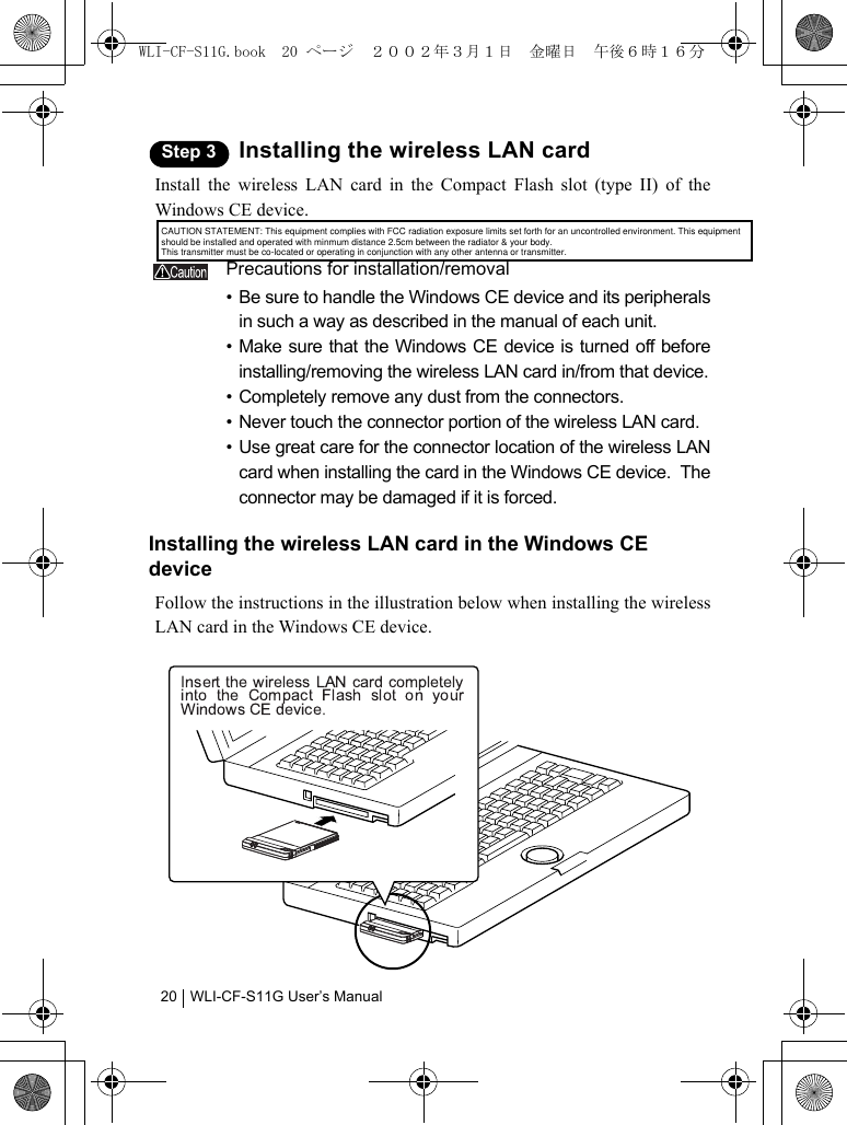WLI-CF-S11G User’s Manual20Step 3 Installing the wireless LAN cardInstall the wireless LAN card in the Compact Flash slot (type II) of theWindows CE device.Precautions for installation/removal• Be sure to handle the Windows CE device and its peripheralsin such a way as described in the manual of each unit.• Make sure that the Windows CE device is turned off beforeinstalling/removing the wireless LAN card in/from that device.• Completely remove any dust from the connectors.• Never touch the connector portion of the wireless LAN card.• Use great care for the connector location of the wireless LANcard when installing the card in the Windows CE device.  Theconnector may be damaged if it is forced.Installing the wireless LAN card in the Windows CE deviceFollow the instructions in the illustration below when installing the wirelessLAN card in the Windows CE device.WLI-CF-S11G.book  20 ページ  ２００２年３月１日　金曜日　午後６時１６分CAUTION STATEMENT: This equipment complies with FCC radiation exposure limits set forth for an uncontrolled environment. This equipment should be installed and operated with minmum distance 2.5cm between the radiator &amp; your body.This transmitter must be co-located or operating in conjunction with any other antenna or transmitter.