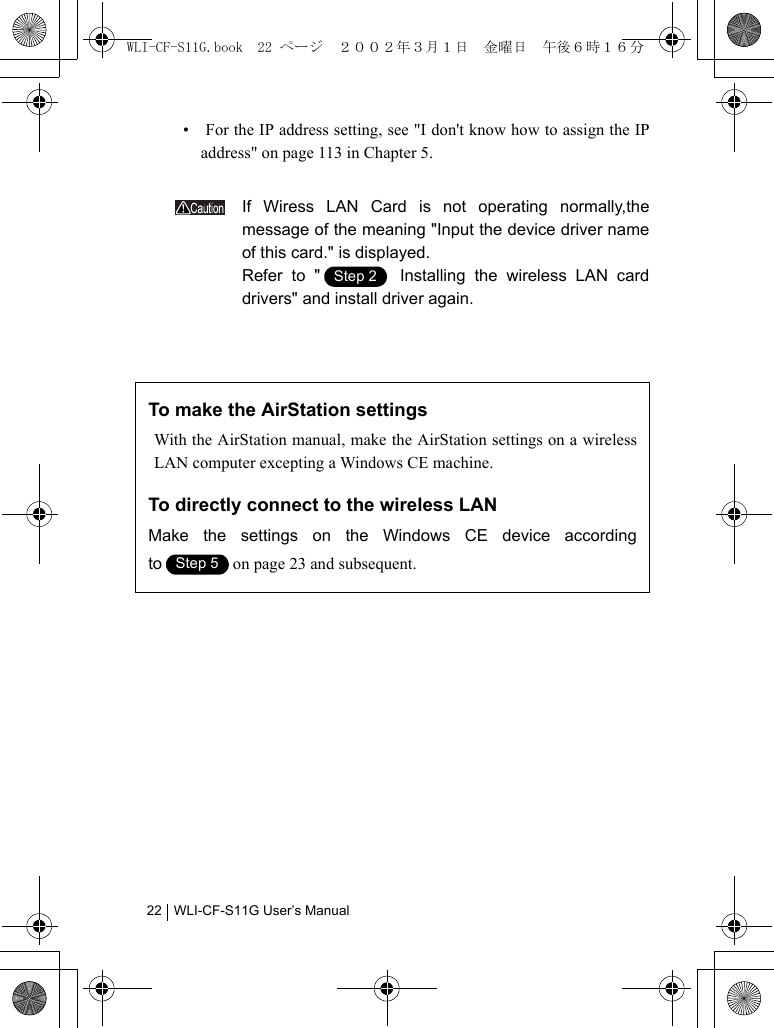 WLI-CF-S11G User’s Manual22•  For the IP address setting, see &quot;I don&apos;t know how to assign the IPaddress&quot; on page 113 in Chapter 5.If Wiress LAN Card is not operating normally,themessage of the meaning &quot;Input the device driver nameof this card.&quot; is displayed.Refer to &quot;  Installing the wireless LAN carddrivers&quot; and install driver again.To make the AirStation settingsWith the AirStation manual, make the AirStation settings on a wirelessLAN computer excepting a Windows CE machine.To directly connect to the wireless LANMake the settings on the Windows CE device accordingto on page 23 and subsequent.Step 1Step 2Step 1Step 5WLI-CF-S11G.book  22 ページ  ２００２年３月１日　金曜日　午後６時１６分