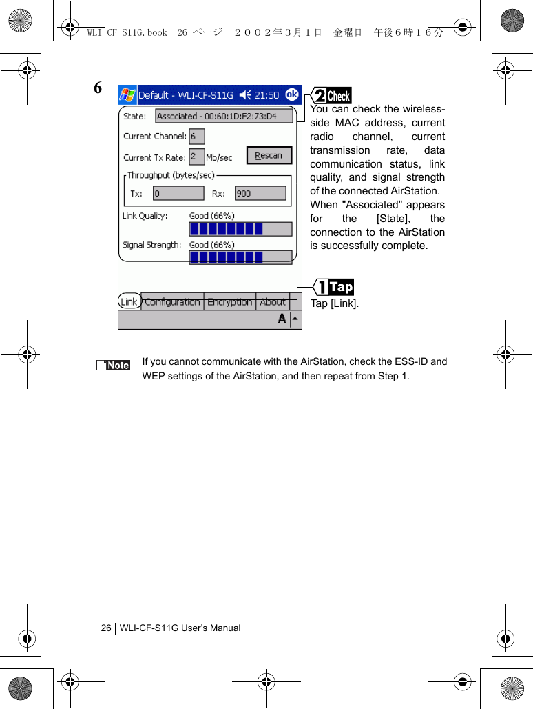 WLI-CF-S11G User’s Manual266If you cannot communicate with the AirStation, check the ESS-ID andWEP settings of the AirStation, and then repeat from Step 1.Ta p  [ Li n k ] .You can check the wireless-side MAC address, currentradio channel, currenttransmission rate, datacommunication status, linkquality, and signal strengthof the connected AirStation.  When &quot;Associated&quot; appearsfor the [State], theconnection to the AirStationis successfully complete.WLI-CF-S11G.book  26 ページ  ２００２年３月１日　金曜日　午後６時１６分